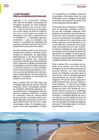 1.2 ENTIDADES
FISCALIZADORAS ESTADUAIS
Segundo a Lei 12.334/2010, haveria
dois tipos de entidade fiscalizadora de
barragens atuantes em nível estadual:
entidades gestoras de recursos hídri-
cos – para os barramentos outorgados
em cursos d’água de domínio estadual,
em que o uso da água acumulada no
reservatório não seja o aproveitamen-
to hidrelétrico –; e entidades gestoras
ambientais – para as barragens que
tenham a finalidade de disposição de
resíduos industriais, pertencentes a em-
preendimentos por elas licenciados.
No nível estadual, observa-se uma certa
dinâmica de criação ou extinção, de al-
teração de atribuições, de organização
administrativa ou de denominação das
entidades, de acordo com mudanças
ocorridas no âmbito da política estadual.
Assim, algumas Unidades da Federação
ora designam uma só entidade para gerir
os recursos hídricos e o meio ambiente,
como uma Secretaria de Estado ou Insti-
tuto, e outras ora decidem por uma atua-
ção em separado por meio de Institutos,
Agências, Fundações ou Secretarias de
Estado, ou vice-versa.
Para a edição 2012 do RSB, além das
entidades gestoras de recursos hídricos
estaduais, foram consultadas também
as entidades ambientais estaduais, au-
mentando assim a abrangência do rela-
tório em relação ao RSB 2011. À época
da entrevista, tinha-se conhecimento
de que seis dos 27 estados teriam enti-
dades gestoras exclusivas de meio am-
biente (CE, DF, MS, PE, PR e SP). Foram
consultadas, então, 33 entidades esta-
duais e nove não responderam. A Tabe-
la 3 apresenta as entidades estaduais
consultadas, informação sobre as suas
atribuições, forma (estágio) de atuação
e tamanho das equipes envolvidas com
o tema segurança de barragens.
Como pode ser constatado na Tabela 4,
com as respostas recebidas, verificou-
se que dez entidades estaduais eram
gestoras exclusivas de recursos hídricos,
e não seis como pensado inicialmente.
Concluiu-se então que 17 entidades esta-
duais incorporariam os dois temas e dez
seriam gestoras exclusivamente de re-
cursos hídricos e outras dez seriam ges-
toras exclusivamente de meio ambien-
te. Quatro entidades de meio ambiente,
nos estados de Rio Grande do Norte, Rio
Grande do Sul, Sergipe e Santa Catarina,
não foram consultadas para o RSB 2012,
mas para a edição seguinte do RSB essas
entidades deveriam ser identificadas.
Para a edição 2013, na ocasião da con-
sulta, já se verificou que havia menos
entidades ao mesmo tempo gestoras de
recursos hídricos e do meio ambiente,
seriam 15 entidades a consultar para os
dois temas, mais 12 entidades gestoras
exclusivamente de recursos hídricos –
Alagoas e Amazonas teriam agora enti-
dades distintas para recursos hídricos e
meio ambiente –, e mais nove entidades
gestoras do meio ambiente. Para o Rio
Grande do Norte, Rio Grande do Sul e
Santa Catarina continuou a indefinição
de qual seria a entidade gestora do meio
ambiente. A entidade gestora de recur-
sos hídricos no Rio Grande do Norte foi
alterada de 2012 para 2013. No total, fo-
ram consultadas 36 entidades estaduais,
das quais 11 não responderam, conforme
apresentada na Tabela 4.
Barragem de Lucrécia
Foto: Secretaria do Meio Ambiente e dos Recursos Hídricos / Banco de Imagens da ANA
20 RELATÓRIODESEGURANÇADEBARRAGENS
2012-2013
 