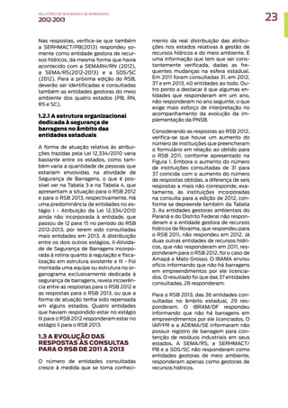 Nas respostas, verifica-se que também
a SERHMACT/PB(2013) respondeu so-
mente como entidade gestora de recur-
sos hídricos, da mesma forma que havia
acontecido com a SEMARH/RN (2012),
a SEMA/RS(2012-2013) e a SDS/SC
(2012). Para a próxima edição do RSB,
deverão ser identificadas e consultadas
também as entidades gestoras do meio
ambiente dos quatro estados (PB, RN,
RS e SC).
1.2.1 A estrutura organizacional
dedicada à segurança de
barragens no âmbito das
entidades estaduais
A forma de atuação relativa às atribui-
ções trazidas pela Lei 12.334/2010 varia
bastante entre os estados, como tam-
bém varia a quantidade de pessoas que
estariam envolvidas na atividade de
Segurança de Barragens, o que é pos-
sível ver na Tabela 3 e na Tabela 4, que
apresentam a situação para o RSB 2012
e para o RSB 2013, respectivamente. Há
uma predominância de entidades no es-
tágio I - Atribuição da Lei 12.334/2010
ainda não incorporada à entidade, que
passou de 12 para 15 no período do RSB
2012-2013, por terem sido consultadas
mais entidades em 2013. A distribuição
entre os dois outros estágios, II-Ativida-
de de Segurança de Barragens incorpo-
rada à rotina quanto à regulação e fisca-
lização em estrutura existente e III - Foi
montada uma equipe ou estrutura no or-
ganograma exclusivamente dedicada à
segurança de barragens, revela incoerên-
cia entre as respostas para o RSB 2012 e
as respostas para o RSB 2013, ou que a
forma de atuação tenha sido repensada
em alguns estados. Quatro entidades
que haviam respondido estar no estágio
III para o RSB 2012 responderam estar no
estágio II para o RSB 2013.
1.3 A EVOLUÇÃO DAS
RESPOSTAS ÀS CONSULTAS
PARA O RSB DE 2011 A 2013
O número de entidades consultadas
cresce à medida que se toma conheci-
mento da real distribuição das atribui-
ções nos estados relativas à gestão de
recursos hídricos e do meio ambiente. É
uma informação que tem que ser cons-
tantemente verificada, dadas as fre-
quentes mudanças na esfera estadual.
Em 2011 foram consultadas 31, em 2012,
37 e em 2013, 40 entidades ao todo. Ou-
tro ponto a destacar é que algumas en-
tidades que responderam em um ano,
não responderam no ano seguinte, o que
exige mais esforço de interpretação no
acompanhamento da evolução da im-
plementação da PNSB.
Considerando as respostas ao RSB 2012,
verifica-se que houve um aumento do
número de instituições que preencheram
o formulário em relação ao obtido para
o RSB 2011, conforme apresentado na
Figura 1. Embora o aumento do número
de instituições consultadas de 31 para
37 coincida com o aumento do número
de respostas obtidas, a diferença de seis
respostas a mais não corresponde, exa-
tamente, às instituições incorporadas
na consulta para a edição de 2012, con-
forme se depreende também da Tabela
3. As entidades gestoras ambientais do
Paraná e do Distrito Federal não respon-
deram e a entidade gestora de recursos
hídricos de Roraima, que respondeu para
o RSB 2011, não respondeu em 2012. Já
duas outras entidades de recursos hídri-
cos, que não responderam em 2011, res-
ponderam para o RSB 2012, foi o caso de
Amapá e Mato Grosso. O IBAMA enviou
ofício informando que não há barragens
em empreendimentos por ele licencia-
dos. O resultado foi que das 37 entidades
consultadas, 28 responderam.
Para o RSB 2013, das 36 entidades con-
sultadas no âmbito estadual, 29 res-
ponderam. O IBRAM/DF respondeu
informando que não há barragens em
empreendimentos por ele licenciados. O
IAP/PR e a ADEMA/SE informaram não
possuir registro de barragem para con-
tenção de resíduos industriais em seus
estados. A SEMA/RS, a SERHMACT/
PB e a SDS/SC não responderam como
entidades gestoras de meio ambiente,
responderam apenas como gestoras de
recursos hídricos.
23
RELATÓRIO DESEGURANÇADEBARRAGENS
2012-2013
 