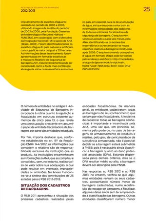 O levantamento de espelhos d’água foi
realizado no período de 2006 a 2008,
utilizando imagens de satélite do período
de 2003 a 2006, pela Fundação Cearense
de Meteorologia e Recursos Hídricos –
FUNCEME, em cooperação com o Ministério
da Integração Nacional (MI) e apoio da ANA
(Brasil, 2008). Foram identificados todos os
espelhos d’água do país, naturais e artificiais,
com superfície maior ou igual a 20 hectares.
As informações desse levantamento foram
apresentadas em forma de estatísticas
e mapas no Relatório de Segurança de
Barragens 2011. Esse levantamento pode ser
considerado como a fonte mais confiável e
abrangente sobre os reservatórios existentes
no país, em especial para os de acumulação
de água, até que se possa contar com as
informações consolidadas dos cadastros
de todas as entidades fiscalizadores de
segurança de barragens. O arquivo vem
sendo atualizado a cada seis meses, pela
ANA, identificando-se os nomes dos
reservatórios e acrescentando-se novos
espelhos relativos a barragens construídas
após 2006. O arquivo contendo os espelhos
d’ água em formato shape pode ser obtido
pelo endereço eletrônico: http://metadados.
ana.gov.br/geonetwork/srv/pt/main.
home?uuid=7d054e5a-8cc9-403c-9f1a-
085fd933610c
O número de entidades no estágio II -Ati-
vidade de Segurança de Barragens in-
corporada à rotina quanto à regulação e
fiscalização em estrutura existente au-
mentou de cinco para 13, o que revela
uma preocupação crescente em assumir
o papel de entidade fiscalizadora de bar-
ragens por parte das entidades estaduais.
Por fim, importa destacar que, confor-
me estabelecido no art. 8º da Resolu-
ção CNRH 144/2012, as informações que
compõem o relatório são de responsa-
bilidade exclusiva da instituição que as
produziu. As instituições encaminharam
as informações à ANA, que as compilou e
consolidou, sem, no entanto, realizar juí-
zo de valor sobre sua adequação, o que
pode resultar em eventuais improprie-
dades ou omissões. No Anexo II encon-
tra-se a síntese das contribuições de 25
estados para o RSB 2012-2013.
SITUAÇÃO DOS CADASTROS
DE BARRAGENS
O RSB 2011 apresentou a situação dos
primeiros cadastros realizados pelas
entidades fiscalizadoras. De maneira
geral, as entidades cadastraram todas
as barragens de seu conhecimento que
seriam por elas fiscalizáveis. A iniciativa
de cadastrar todas as barragens conhe-
cidas é importante e incentivada pela
ANA, uma vez que, em princípio, so-
mente pelo porte ou, no caso de barra-
gens de armazenamento de resíduos e
rejeitos, pelo grau de periculosidade da
substância armazenada, não é possível
decidir se a barragem estará submetida
à PNSB, pois é necessário ainda classifi-
car a barragem quanto ao dano poten-
cial associado (DPA). Estando dispen-
sada pelos demais critérios, mas se o
DPA resultar médio ou alto, a barragem
deverá ser abrangida pela PNSB.
Nas respostas ao RSB 2012 e ao RSB
2013, no entanto, verifica-se que algu-
mas entidades reviram os seus cadas-
tros, apresentando número menor de
barragens cadastradas, numa redefini-
ção do escopo de barragens a fiscalizar,
algumas delas ainda sem ter empreendi-
do a classificação das barragens. Outras
entidades classificaram número menor
25
RELATÓRIO DESEGURANÇADEBARRAGENS
2012-2013
 