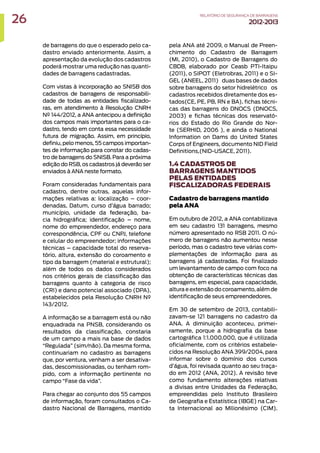 de barragens do que o esperado pelo ca-
dastro enviado anteriormente. Assim, a
apresentação da evolução dos cadastros
poderá mostrar uma redução nas quanti-
dades de barragens cadastradas.
Com vistas à incorporação ao SNISB dos
cadastros de barragens de responsabili-
dade de todas as entidades fiscalizado-
ras, em atendimento à Resolução CNRH
Nº 144/2012, a ANA antecipou a definição
dos campos mais importantes para o ca-
dastro, tendo em conta essa necessidade
futura de migração. Assim, em princípio,
definiu, pelo menos, 55 campos importan-
tes de informação para constar do cadas-
tro de barragens do SNISB. Para a próxima
edição do RSB, os cadastros já deverão ser
enviados à ANA neste formato.
Foram consideradas fundamentais para
cadastro, dentre outras, aquelas infor-
mações relativas a: localização – coor-
denadas, Datum, curso d’água barrado;
município, unidade da federação, ba-
cia hidrográfica; identificação – nome,
nome do empreendedor, endereço para
correspondência, CPF ou CNPJ, telefone
e celular do empreendedor; informações
técnicas – capacidade total do reserva-
tório, altura, extensão do coroamento e
tipo da barragem (material e estrutural);
além de todos os dados considerados
nos critérios gerais de classificação das
barragens quanto à categoria de risco
(CRI) e dano potencial associado (DPA),
estabelecidos pela Resolução CNRH Nº
143/2012.
A informação se a barragem está ou não
enquadrada na PNSB, considerando os
resultados da classificação, constaria
de um campo a mais na base de dados
“Regulada” (sim/não). Da mesma forma,
continuariam no cadastro as barragens
que, por ventura, venham a ser desativa-
das, descomissionadas, ou tenham rom-
pido, com a informação pertinente no
campo “Fase da vida”.
Para chegar ao conjunto dos 55 campos
de informação, foram consultados o Ca-
dastro Nacional de Barragens, mantido
pela ANA até 2009, o Manual de Preen-
chimento do Cadastro de Barragem
(MI, 2010), o Cadastro de Barragens do
CBDB, elaborado por Ceasb PTI-Itaipu
(2011), o SIPOT (Eletrobras, 2011) e o SI-
GEL (ANEEL, 2011) ‒ duas bases de dados
sobre barragens do setor hidrelétrico ‒ os
cadastros recebidos diretamente dos es-
tados(CE, PE, PB, RN e BA), fichas técni-
cas das barragens do DNOCS (DNOCS,
2003) e fichas técnicas dos reservató-
rios do Estado do Rio Grande do Nor-
te (SERHID, 2006 ), e ainda o National
Information on Dams do United States
Corps of Engineers, documento NID Field
Definitions,(NID-USACE, 2011).
1.4 CADASTROS DE
BARRAGENS MANTIDOS
PELAS ENTIDADES
FISCALIZADORAS FEDERAIS
Cadastro de barragens mantido
pela ANA
Em outubro de 2012, a ANA contabilizava
em seu cadastro 131 barragens, mesmo
número apresentado no RSB 2011. O nú-
mero de barragens não aumentou nesse
período, mas o cadastro teve várias com-
plementações de informação para as
barragens já cadastradas. Foi finalizado
um levantamento de campo com foco na
obtenção de características técnicas das
barragens, em especial, para capacidade,
altura e extensão do coroamento, além de
identificação de seus empreendedores.
Em 30 de setembro de 2013, contabili-
zavam-se 121 barragens no cadastro da
ANA. A diminuição aconteceu, primei-
ramente, porque a hidrografia da base
cartográfica 1:1.000.000, que é utilizada
oficialmente, com os critérios estabele-
cidos na Resolução ANA 399/2004, para
informar sobre o domínio dos cursos
d’água, foi revisada quanto ao seu traça-
do em 2012 (ANA, 2012). A revisão teve
como fundamento alterações relativas
a divisas entre Unidades da Federação,
empreendidas pelo Instituto Brasileiro
de Geografia e Estatística (IBGE) na Car-
ta Internacional ao Milionésimo (CIM).
26 RELATÓRIODESEGURANÇADEBARRAGENS
2012-2013
 