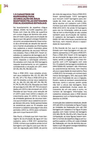 1.5 CADASTROS DE
BARRAGENS PARA
ACUMULAÇÃO DE ÁGUA
MANTIDOS PELAS ENTIDADES
FISCALIZADORAS ESTADUAIS
No levantamento de espelhos d’água
(Brasil, 2008) há 6.490 espelhos arti-
ficiais com mais de 20ha de superfície
em cursos d’água de domínio dos esta-
dos em todo o país, para acumulação de
água e que não geram energia hidrelétri-
ca como uso preponderante. Esse núme-
ro dá a dimensão do desafio de identifi-
car e manter atualizadas as informações
nos cadastros a serem mantidos pelas
entidades gestoras de recursos hídricos
nos estados. Para o RSB 2011, foram re-
cebidos os cadastros de barragens de 21
estados (18 como resposta ao RSB e três
como resposta a solicitação anterior).
Os estados com mais de 300 barragens
naquele levantamento ou em cadastro,
considerando a situação em 2011, eram
SP, RS, RN, PE, PB, MG e CE.
Para o RSB 2012, nove estados envia-
ram seus cadastros: BA, CE, ES, MS, PR
RJ, RS, SP e TO. Para o RSB 2013 já fo-
ram 16 estados a enviar seus cadastros:
AC, AL, BA, ES, GO, MG, MT, PA, PB, PE,
PI, PR, RJ, RN, RS e SE. Ressalta-se o fato
de que alguns (CE, MS, SP, TO) enviaram
dados em 2012 e não enviaram em 2013.
Percebe-se que houve uma redução de
21 (2011) para nove (2012) e depois um
crescimento para 16 (2013) no número
de entidades gestoras de recursos hídri-
cos que enviaram seus cadastros ao lon-
go desses três anos. Serão apresentadas
as estatísticas para os 19 estados que
enviaram o cadastro para algum dos dois
períodos (2012 ou 2013) para compara-
ção com o que havia em 2011.
São Paulo, o Estado que tem mais bar-
ragens de acumulação de água em seu
cadastro, para o RSB 2011 apresentou
5.998, número que poderia ainda incluir
barragens com alguns usos que não se-
riam de regulação pelo DAEE, do ponto
de vista da segurança. Para o RSB 2012,
foram apresentadas 5.913 barragens
que incluem 3.007 barragens para ele-
vação de nível, que, se retiradas, po-
deria resultar um cadastro com 2.906,
número que será considerado para este
RSB 2012-2013. Há ainda 53 barragens
para uso na mineração, sobre as quais
não se tem a informação se são usadas
também para acumulação de rejeitos.
O cadastro de barragens recebido do
DAEE-SP não informa as características
técnicas, nem mesmo altura e capaci-
dade do reservatório.
O Rio Grande do Sul, que é o segundo
Estado com mais barragens em seu ca-
dastro, apresentou 2.716 para o RSB 2011.
Para o RSB 2012 foram 3.116 barragens
de acumulação de água para usos múl-
tiplos, sendo a irrigação o uso mais fre-
quente com 2.771 barragens com este
fim. O cadastro de barragens recebido do
DRH/SEMA-RS também não informava
as características técnicas, nem mesmo
altura e capacidade do reservatório. Para
o RSB 2013, foi enviado um número bem
menor de barragens, 594, das quais 589
têm como finalidade de uso a irrigação.
Porém, neste já constam características
técnicas, como o volume, porém ainda
não tem a altura das barragens. Essa
grande variabilidade muitas vezes de-
crescente de um ano para o outro, no
número de barragens informadas nos
cadastros estaduais para o RSB deverá
desaparecer com a implantação dos ca-
dastros no SNISB.
A evolução dos cadastros estaduais, desde
2011 até 2013, é mostrada na Figura 15 para
as Unidades da Federação com até 250
barragens em cadastro e na Figura 16 para
aquelas com maior número de barragens
(CE, MG, PB, PE, RN, RS e SP). Para fins de
comparação, as duas figuras trazem tam-
bém o número de espelhos d’água com su-
perfície superior a 20ha, em cada Unidade
da Federação, em rios de domínio dos es-
tados e que não geram energia hidrelétrica
como uso preponderante.
34 RELATÓRIODESEGURANÇADEBARRAGENS
2012-2013
 