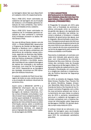 as barragens desse tipo que dispunham
em cadastro: 246 e 10, respectivamente.
Para o RSB 2012, foram solicitados os
cadastros de barragens de acumulação
de resíduos a 23 entidades gestoras es-
taduais do meio ambiente, mas nenhu-
ma das entidades enviou cadastro.
Para o RSB 2013, foram solicitados os
cadastros de 24 entidades gestoras es-
taduais do meio ambiente e somente
duas entidades enviaram os dados: Mi-
nas Gerais e Pará.
No caso de Minas Gerais, desde o ano de
2002, a FEAM-SEMAD/MG desenvolve
o Programa de Gestão de Barragens de
Rejeitos e Resíduos com o objetivo de
reduzir o risco de danos ambientais em
decorrência de acidentes nessas estru-
turas, seguindo as diretrizes das Delibe-
rações Normativas do Conselho Esta-
dual de Política Ambiental (COPAM) nº
62/2002, 87/2005 e 124/2008. Assim,
são mantidas em seu cadastro barragens
de rejeitos de mineração e de resíduos
industriais, num total de 744 barragens
(em 2013). Separando-se as barragens
por tipologia, encontram-se 290 barra-
gens de resíduos industriais.
O cadastro recebido do Pará trouxe bar-
ragens de todos os usos, sendo que para
a acumulação de resíduos industriais há
somente cinco.
Assim como o IBRAM/DF, IAP/PR e a
ADEMA/SE informaram não ter licen-
ciado nenhum empreendimento com
barragens de resíduos industriais, mui-
tas outras entidades consultadas e que
não enviaram seus cadastros podem en-
contrar igual realidade. É necessário um
trabalho mais direcionado às entidades
gestoras de meio ambiente para se obter
informação precisa sobre a existências
dos cadastros dessas barragens e suas
características técnicas, em especial,
para a migração dos dados para o cadas-
tro de barragens do SNISB.
1.7 OS CADASTROS
ESTADUAIS E O PROGRAMA
DE CONSOLIDAÇÃO DO PACTO
NACIONAL PELA GESTÃO DAS
ÁGUAS (PROGESTÃO)
O Progestão foi lançado em 2013, pela
ANA, com a finalidade de promover a
efetiva articulação entre os processos
de gestão das águas e de regulação dos
seus usos, conduzidos nas esferas na-
cional e estadual, e fortalecer o modelo
brasileiro de governança das águas, que
é integrado, descentralizado e participa-
tivo. O programa prevê apoio da ANA aos
sistemas estaduais de gerenciamento de
recursos hídricos que aderirem ao pacto,
com o aporte de recursos orçamentários
na forma de pagamento pelo alcance de
metas acordadas e certificadas.
Para tanto, é celebrado um contrato com
cada ente indicado pelo governo esta-
dual, com interveniência do Conselho
Estadual de Recursos Hídricos. Uma das
metas dos contratos trata da Atuação
para Segurança de Barragens (Meta I.5),
que prevê ações de cadastramento, clas-
sificação e fiscalização, em cumprimen-
to a exigências relativas à implementa-
ção da Política Nacional de Segurança
de Barragens.
Em 2013, os estados de Alagoas, Goiás,
Mato Grosso, Paraíba, Piauí, Paraná, Rio
de Janeiro, Rondônia, Sergipe, Amazo-
nas, Maranhão, Mato Grosso do Sul, Rio
Grande do Norte e Rio Grande do Sul fir-
maram contratos Progestão com a ANA.
Os nove primeiros optaram por iniciar o
cumprimento de suas metas no próprio
ano de 2013 e, portanto, necessitaram
estruturar o cadastro de barragens em
formato compatível com o Sistema Na-
cional de Informações sobre Segurança
de Barragens (SNISB). Os demais deve-
rão cumprir essa meta em 2014.
O esforço inicial de se estruturar o ca-
dastro de barragens para acumulação
de água pelos nove estados com metas
para 2013 foi considerado satisfatório
pela ANA.
36 RELATÓRIODESEGURANÇADEBARRAGENS
2012-2013
 