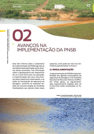 02
AVANÇOS NA
IMPLEMENTAÇÃO DA PNSB
Este item informa sobre o andamento
da implementação da PNSB segundo as
atividades desempenhadas pelos diver-
sos atores envolvidos. Traz informação
sobre o detalhamento dos dispositivos
da Lei 12.334/2010 para sua aplicação,
a implementação dos seus instrumen-
tos pelos respectivos responsáveis, e as
ações de fiscalização da segurança de
barragens, conforme as respostas ob-
tidas da consulta dirigida às entidades
fiscalizadoras que aborda todos esses
aspectos, como pode ser visto nos for-
mulários apresentados no Anexo I.
2.1 REGULAMENTAÇÃO
A regulamentação da PNSB é responsa-
bilidade dos agentes fiscalizadores da
segurança de barragens e do Conselho
Nacional de Recursos Hídricos (CNRH).
Em linhas gerais, as regulamenta-
ções explicitamente exigidas pela Lei
12.334/2010 estão sintetizadas na Ta-
bela 5.
Praágua
-
Águas
Vermelhas
-
MG
-
Barragens
Caraíbas
-
Curral
de
Dentro
Foto:
Eraldo
Peresi
/
Banco
de
Imagens
da
ANA
Proágua - Canal Sistema Barragem - Pedra do Cavalo
Foto: Eraldo Peres / Banco de Imagens da ANA
37
RELATÓRIO DESEGURANÇADEBARRAGENS
2012-2013
 