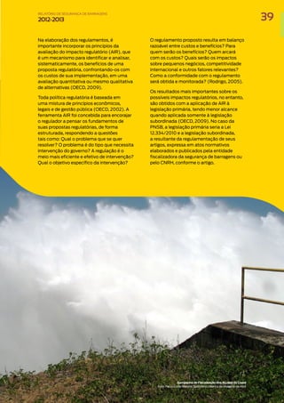 Na elaboração dos regulamentos, é
importante incorporar os princípios da
avaliação do impacto regulatório (AIR), que
é um mecanismo para identificar e analisar,
sistematicamente, os benefícios de uma
proposta regulatória, confrontando-os com
os custos de sua implementação, em uma
avaliação quantitativa ou mesmo qualitativa
de alternativas (OECD, 2009).
Toda política regulatória é baseada em
uma mistura de princípios econômicos,
legais e de gestão pública (OECD, 2002). A
ferramenta AIR foi concebida para encorajar
o regulador a pensar os fundamentos de
suas propostas regulatórias, de forma
estruturada, respondendo a questões
tais como: Qual o problema que se quer
resolver? O problema é do tipo que necessita
intervenção do governo? A regulação é o
meio mais eficiente e efetivo de intervenção?
Qual o objetivo específico da intervenção?
O regulamento proposto resulta em balanço
razoável entre custos e benefícios? Para
quem serão os benefícios? Quem arcará
com os custos? Quais serão os impactos
sobre pequenos negócios, competitividade
internacional e outros fatores relevantes?
Como a conformidade com o regulamento
será obtida e monitorada? (Rodrigo, 2005).
Os resultados mais importantes sobre os
possíveis impactos regulatórios, no entanto,
são obtidos com a aplicação de AIR à
legislação primária, tendo menor alcance
quando aplicada somente à legislação
subordinada (OECD, 2009). No caso da
PNSB, a legislação primária seria a Lei
12.334/2010 e a legislação subordinada,
a resultante da regulamentação de seus
artigos, expressa em atos normativos
elaborados e publicados pela entidade
fiscalizadora da segurança de barragens ou
pelo CNRH, conforme o artigo.
Campanha de FIscalização dos Açudes do Ceará
Foto: Paulo Celso Maistro Spolidório / Banco de Imagens da ANA
39
RELATÓRIO DESEGURANÇADEBARRAGENS
2012-2013
 