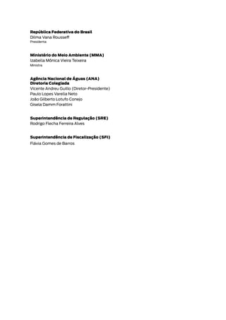 República Federativa do Brasil
Dilma Vana Rousseff
Presidenta
Ministério do Meio Ambiente (MMA)
Izabella Mônica Vieira Teixeira
Ministra
Agência Nacional de Águas (ANA)
Diretoria Colegiada
Vicente Andreu Guillo (Diretor-Presidente)
Paulo Lopes Varella Neto
João Gilberto Lotufo Conejo
Gisela Damm Forattini
Superintendência de Regulação (SRE)
Rodrigo Flecha Ferreira Alves
Superintendência de Fiscalização (SFI)
Flávia Gomes de Barros
 