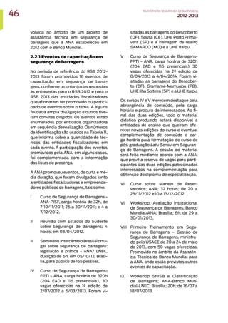 volvida no âmbito de um projeto de
assistência técnica em segurança de
barragens que a ANA estabeleceu em
2012 com o Banco Mundial.
2.2.1 Eventos de capacitação em
segurança de barragens
No período de referência do RSB 2012-
2013 foram promovidos 18 eventos de
capacitação em segurança de barra-
gens, conforme o conjunto das respostas
às entrevistas para o RSB 2012 e para o
RSB 2013 das entidades fiscalizadoras
que afirmaram ter promovido ou partici-
pado de eventos sobre o tema. A alguns
foi dada ampla divulgação e outros tive-
ram convites dirigidos. Os eventos estão
enumerados por entidade organizadora
em sequência de realização. Os números
de identificação são usados na Tabela 11,
que informa sobre a quantidade de téc-
nicos das entidades fiscalizadoras em
cada evento. A participação dos eventos
promovidos pela ANA, em alguns casos,
foi complementada com a informação
das listas de presença.
A ANA promoveu eventos, de curta e mé-
dia duração, que foram divulgados junto
a entidades fiscalizadoras e empreende-
dores públicos de barragens, tais como:
I Curso de Segurança de Barragens -
ANA-PISF, carga horária de 32h, de
7-10/11/2011; 26 a 30/11/2011; e 4 a
7/12/2012.
II Reunião com Estados do Sudeste
sobre Segurança de Barragens; 4
horas; em 03/04/2012.
III Seminário Intercâmbio Brasil-Portu-
gal sobre segurança de barragens:
legislação e prática - ANA/ LNEC,
duração de 6h, em 05/10/12, Brasí-
lia, para público de 165 pessoas.
IV Curso de Segurança de Barragens-
FPTI - ANA, carga horária de 320h
(204 EAD e 116 presenciais), 30
vagas oferecidas na 1ª edição de
2/07/2012 a 6/03/2013. Foram vi-
sitadas as barragens do Descoberto
(DF), Sousa (CE), UHE Porto Prima-
vera (SP) e a barragem de rejeito
SAMARCO (MG) e a UHE Itaipu.
V Curso de Segurança de Barragens-
FPTI - ANA, carga horária de 320h
(204 EAD e 116 presenciais) 30
vagas oferecidas na 2ª edição de
8/04/2013 a 4/04/2014. Foram vi-
sitadas as barragens do Descober-
to (DF), Gramame-Mamuaba (PB),
UHE Ilha Solteira (SP) e a UHE Itaipu.
Os cursos IV e V merecem destaque pela
abrangência de conteúdo, pela carga
horária e procura de interessados. Ao fi-
nal das duas edições, todo o material
didático produzido estará disponível a
entidades de ensino que queiram ofe-
recer novas edições do curso e eventual
complementação de conteúdo e car-
ga horária para formatação de curso de
pós-graduação Latu Sensu em Seguran-
ça de Barragens. A cessão do material
será feita mediante acordo com a ANA,
que prevê a reserva de vagas para parti-
cipantes das duas edições patrocinadas
interessados na complementação para
obtenção do diploma de especialização.
VI Curso sobre Manejo de Reser-
vatórios; ANA; 32 horas; de 20 a
23/11/2012 e 10 a 13/12/2012.
VII Workshop: Avaliação Institucional
de Segurança de Barragens; Banco
Mundial/ANA; Brasília; 8h; de 29 a
30/01/2013.
VIII Primeiro Treinamento em Segu-
rança de Barragens – Gestão de
Segurança de Barragens, ministra-
do pelo USACE de 20 a 24 de maio
de 2013, com 50 vagas oferecidas.
Promovido no âmbito da Assistên-
cia Técnica do Banco Mundial para
a ANA, onde estão previstos outros
eventos de capacitação.
IX Workshop SNISB e Classificação
de Barragens; ANA-Banco Mun-
dial-LNEC; Brasília; 20h; de 16/07 a
18/07/2013.
46 RELATÓRIODESEGURANÇADEBARRAGENS
2012-2013
 