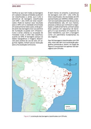 Verifica-se que nem todas as barragens
em cadastro dessas entidades puderam
ser classificadas e, ainda, que é alto o
percentual de barragens classificadas
com DPA = alto (55% do total classifi-
cado). Pode-se explicar esse resultado
para o DPA com a realidade encontrada
em praticamente todo o país, onde gran-
de parte das barragens teve sua planície
de inundação ocupada com infraestru-
turas e zonas urbanas ou ocupação de
moradias rurais. A ANA não classificou
quanto ao DPA 31 barragens porque os
dados topográficos e imagens disponí-
veis para análise do uso do solo, em al-
gumas regiões, tinham pouca resolução
para uma avaliação conclusiva.
É bem menor, no entanto, o percentual
de barragens com CRI = alto (13% do
total classificado). Os resultados de CRI
apresentados por DNPM e ANEEL pode-
riam ser explicados pelo fato de que seus
empreendedores são, em sua maioria,
pessoas jurídicas que conhecem a legis-
lação e, tradicionalmente, primam pelas
boas práticas em segurança de barra-
gens. É o que acontece, em especial, no
setor hidrelétrico, que tem a barragem
como um patrimônio fundamental no
seu negócio.
Das 165 barragens classificadas com CRI
alto, nove não têm sua localização geo-
gráfica conhecida e, assim, no mapa da
Figura 21 encontram-se apenas 156 bar-
ragens com CRI alto.
Figura 21. Localização das barragens classificadas com CRI alto
51
RELATÓRIO DESEGURANÇADEBARRAGENS
2012-2013
 
