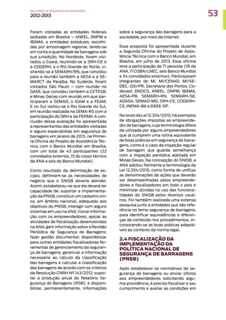 Foram visitadas as entidades federais
sediadas em Brasília – ANEEL, DNPM e
IBAMA, e entidades estaduais, escolhi-
das por amostragem regional, tendo-se
em conta a quantidade de barragens sob
sua jurisdição. No Nordeste, foram visi-
tados o Ceará, reunindo-se a SRH-CE e
a COGERH; e o Rio Grande do Norte, vi-
sitando-se a SEMARH/RN, que convidou
para a reunião também a AESA e a SE-
MARCT da Paraíba. No Sudeste, foram
visitados São Paulo – com reunião no
DAEE, que convidou também a CETESB;
e Minas Gerias com reunião em que par-
ticiparam a SEMAD, o IGAM e a FEAM.
E no Sul visitou-se o Rio Grande do Sul,
em reunião realizada na SEMA-RS com a
participação do DRH e da FEPAM. A con-
clusão dessa avaliação foi apresentada
a representantes das entidades visitadas
e alguns especialistas em segurança de
barragens em janeiro de 2013, na Primei-
ra Oficina do Projeto de Assistência Téc-
nica com o Banco Mundial em Brasília,
com um total de 43 participantes (22
convidados externos, 15 do corpo técnico
da ANA e seis do Banco Mundial).
Como resultado da delimitação de es-
copo, definiram-se as necessidades de
negócio que o SNISB deveria atender.
Assim, estabeleceu-se que ele deverá ter
capacidade de: suportar a implementa-
ção da PNSB; constituir um cadastro úni-
co, em âmbito nacional, adequado aos
objetivos do PNSB; interagir com alguns
sistemas em uso na ANA; trocar informa-
ção com os empreendedores; apoiar as
atividades de fiscalização desenvolvidas
na ANA; gerir informação sobre a Revisão
Periódica de Segurança de Barragens;
fazer gestão documental; disponibilizar
para outras entidades fiscalizadoras fer-
ramentas de gerenciamento da seguran-
ça de barragens; gerenciar a informação
necessária ao cálculo da classificação
das barragens e calcular a classificação
das barragens de acordo com os critérios
da Resolução CNRH Nº 143/2012; supor-
tar a produção anual do Relatório Se-
gurança de Barragens (RSB); e disponi-
bilizar, permanentemente, informações
sobre a segurança das barragens para a
sociedade, por meio da internet.
Essa proposta foi apresentada durante
a Segunda Oficina do Projeto de Assis-
tência Técnica com o Banco Mundial, em
Brasília, em julho de 2013. Essa oficina
teve a participação de 71 pessoas (18 da
ANA, 11 COBA/LNEC, seis Banco Mundial
e 54 convidados externos). Participaram
integrantes do MI, MI/CENAD, MI/SE-
DEC, GSI/PR, Secretaria dos Portos, Co-
devasf, DNOCS, ANEEL, DNPM, IBAMA,
AESA-PB, SEMARH-RN, SEMARH-SE,
ADASA, SEMAD-MG, SRH-CE, COGERH-
CE, INEMA-BA e DAEE-SP.
No texto da Lei 12.334/2010, há exemplos
de obrigações impostas ao empreende-
dor de barragens,cuja terminologia difere
da utilizada por alguns empreendedores
que já cumprem uma rotina equivalente
de boas práticas em segurança de barra-
gens, como é o caso da inspeção regular
de barragem que guarda semelhança
com a inspeção periódica adotada em
Minas Gerais. Na concepção do SNISB, a
ANA adotou fielmente a terminologia da
Lei 12.334/2010, como forma de unificar
as denominações de ações que deverão
ser desempenhadas pelos empreende-
dores e fiscalizadores em todo o país e
minimizar dúvidas no uso das funciona-
lidades do SNISB pelos diversos usuá-
rios. Foi também realizada uma extensa
pesquisa junto a entidades que são refe-
rência no tema segurança de barragens,
para identificar equivalências e diferen-
ças de conteúdo nos procedimentos, in-
corporando-se as boas práticas adaptá-
veis ao contexto da norma legal.
2.4 FISCALIZAÇÃO DA
IMPLEMENTAÇÃO DA
POLÍTICA NACIONAL DE
SEGURANÇA DE BARRAGENS
(PNSB)
Após estabelecer os normativos de se-
gurança de barragens ou enviar ofícios
aos empreendedores solicitando algu-
ma providência, é preciso fiscalizar o seu
cumprimento e avaliar as condições em
53
RELATÓRIO DESEGURANÇADEBARRAGENS
2012-2013
 