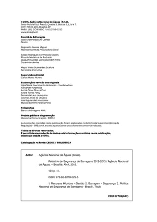 © 2015, Agência Nacional de Águas (ANA).
Setor Policial Sul, Área 5, Quadra 3, Blocos B, L, M e T.
CEP: 70610-200, Brasília, DF
PABX: (61) 2109 5400 / (61) 2109-5252
www.ana.gov.br
Comitê de Editoração
João Gilberto Lotufo Conejo
Diretor
Reginaldo Pereira Miguel
Representante da Procuradoria Geral
Sergio Rodrigues Ayrimoraes Soares
Ricardo Medeiros de Andrade
Joaquim Guedes Correa Gondim Filho
Superintendentes
Mayui Vieira Guimarães Scafura
Secretária-Executiva
Supervisão editorial
Carlos Motta Nunes
Elaboração e revisão dos originais
Ligia Maria Nascimento de Araújo - coordenadora
Alexandre Anderáos
André César Moura Onzi
André Torres Petry
Fernanda Laus de Aquino
Josimar Alves de Oliveira
José Aguiar de Lima Júnior
Marcio Bomfim Pereira Pinto
Fotografias
Banco de Imagens ANA
Projeto gráfico e diagramação
Ideorama Comunicação - EIRELI
As ilustrações contidas nesta publicação foram elaboradas no âmbito da Superintendência de
Regulação - SRE/ANA, exceto aquelas onde outra fonte encontra-se indicada.
Todos os direitos reservados.
É permitida a reprodução de dados e de informações contidos nesta publicação,
desde que citada a fonte.
Catalogação na fonte: CEDOC / BIBLIOTECA
Agência Nacional de Águas (Brasil).
Relatório de Segurança de Barragens 2012-2013 / Agência Nacional
de Águas. -- Brasília: ANA, 2015.
124 p. : il..
ISBN: 978-85-8210-029-5
1. Recursos Hídricos - Gestão 2. Barragem - Segurança 3. Política
Nacional de Segurança de Barragens - Brasil I. Título
CDU 627.82(047)
A265r
 