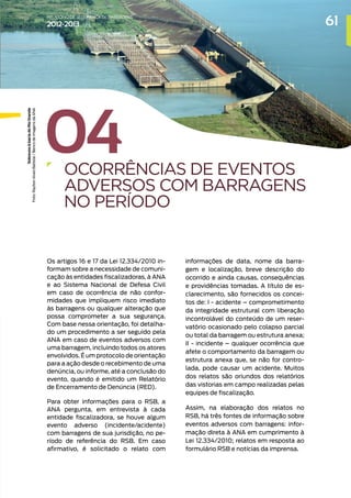 04
OCORRÊNCIAS DE EVENTOS
ADVERSOS COM BARRAGENS
NO PERÍODO
Os artigos 16 e 17 da Lei 12.334/2010 in-
formam sobre a necessidade de comuni-
cação às entidades fiscalizadoras, à ANA
e ao Sistema Nacional de Defesa Civil
em caso de ocorrência de não confor-
midades que impliquem risco imediato
às barragens ou qualquer alteração que
possa comprometer a sua segurança.
Com base nessa orientação, foi detalha-
do um procedimento a ser seguido pela
ANA em caso de eventos adversos com
uma barragem, incluindo todos os atores
envolvidos. É um protocolo de orientação
para a ação desde o recebimento de uma
denúncia, ou informe, até a conclusão do
evento, quando é emitido um Relatório
de Encerramento de Denúncia (RED).
Para obter informações para o RSB, a
ANA pergunta, em entrevista à cada
entidade fiscalizadora, se houve algum
evento adverso (incidente/acidente)
com barragens de sua jurisdição, no pe-
ríodo de referência do RSB. Em caso
afirmativo, é solicitado o relato com
informações de data, nome da barra-
gem e localização, breve descrição do
ocorrido e ainda causas, consequências
e providências tomadas. A título de es-
clarecimento, são fornecidos os concei-
tos de: I - acidente – comprometimento
da integridade estrutural com liberação
incontrolável do conteúdo de um reser-
vatório ocasionado pelo colapso parcial
ou total da barragem ou estrutura anexa;
II - incidente – qualquer ocorrência que
afete o comportamento da barragem ou
estrutura anexa que, se não for contro-
lada, pode causar um acidente. Muitos
dos relatos são oriundos dos relatórios
das vistorias em campo realizadas pelas
equipes de fiscalização.
Assim, na elaboração dos relatos no
RSB, há três fontes de informação sobre
eventos adversos com barragens: infor-
mação direta à ANA em cumprimento à
Lei 12.334/2010; relatos em resposta ao
formulário RSB e notícias da imprensa.
Sobrevoo
à
bacia
do
Rio
Grande
Foto:
Raylton
Alves
Batistai
/
Banco
de
Imagens
da
ANA
61
RELATÓRIO DESEGURANÇADEBARRAGENS
2012-2013
 