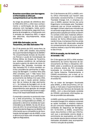 Eventos ocorridos com barragens
e informados à ANA em
cumprimento à Lei 12.334/2010
Ao longo do período de referência des-
te RSB 2012-2013, a ANA teve conheci-
mento e confirmação de dois eventos
adversos com barragens, todos acom-
panhados, formalmente, seguindo fluxo-
grama de emergência, e finalizando com
a emissão do respectivo RED. A seguir
são descritas, resumidamente, essas
ocorrências.
UHE-São Salvador, no rio
Tocantins, em São Salvador/TO
Em 27 de janeiro de 2012, sexta-feira, às
17:30, a ANA (AR) recebeu documento
do Superintendente Regional do IBAMA/
TO, encaminhando Extrato de Ocorrên-
cia Policial e Laudo de Constatação da
Polícia Militar do Estado de Tocantins,
que relatava existência de rachaduras
na parte superior do aterro da Usina Hi-
drelétrica São Salvador, município de
São Salvador/TO. O ofício também so-
licitou providências pertinentes à Segu-
rança da Barragem. A análise feita pela
ANA constatou que: 1- Não havia risco
imediato de acidente que justificasse o
acionamento da Defesa Civil pela ANA,
uma vez que o laudo policial relatou
que não se tratava de algo alarmante;
e 2 – Se tratava de barragem em rio de
domínio da União (rio Tocantins) de uso
preponderante para geração de energia
elétrica, cuja fiscalização quanto à segu-
rança é de responsabilidade da ANEEL.
Cumprindo o previsto no protocolo inter-
no, a ANA encaminhou, no mesmo dia,
via e-mail, correspondência à ANEEL, re-
passando a denúncia recebida da Supe-
rintendência do IBAMA. No dia 30 de ja-
neiro de 2012, foi encaminhado ofício ao
Superintendente Regional do IBAMA/TO
informando que a competência da fisca-
lização da barragem era da ANEEL e que
a denúncia já havia sido enviada àquela
Agência Reguladora.
Em 13 de fevereiro de 2012, a ANEEL emi-
tiu Ofício informando que haviam sido
solicitados esclarecimentos à empresa
Tractebel Energia S/A. A empresa en-
viou à ANEEL parecer técnico da Leme
Engenharia (contratada pela Tractebel)
relatando que as trincas existentes na
barragem tinham aberturas milimétricas
no sentindo longitudinal e que o fato não
gerava preocupações por estas se darem
no contato entre dois materiais diferen-
tes (cascalho e argila) os quais podem
recalcar de forma diferenciada ocasio-
nando trincas. A empresa informou ainda
que não havia sido observada variação
no comportamento da estrutura, que se
mostrou estável, e que foi feito selamen-
to das trincas.
PCH Arvoredo, no rio Irani, em
Arvoredo / SC
Em 13 de agosto de 2013, a ANA recebeu
telefonema do Centro Nacional de Ge-
renciamento de Risco e Desastres (CE-
NAD) sobre a existência de percolação
na ombreira direita da PCH Arvoredo,
localizada no munícipio de Arvoredo,
em Santa Catarina. Posteriormente, o
CENAD encaminhou, por e-mail, as in-
formações coletadas por um cidadão de
Arvoredo/SC.
Por se tratar de barragem fiscalizada
pela ANEEL, a ANA encaminhou, em se-
guida, e-mail para o Superintendente de
Fiscalização dos Serviços de Geração da
ANEEL, com a documentação recebida
do CENAD, solicitando informações so-
bre as providências adotadas.
A ANEEL solicitou ao Empreendedor, SPE
Arvoredo Energia S/A, relatório contendo
as ações tomadas e relatório elabora-
do por consultor independente sobre as
condições de Segurança de Barragem.
Em 14/10/2013, a ANEEL encaminhou
esses documentos à ANA que informa-
vam que a percolação ocorria desde o
enchimento do reservatório, em 2010, e
que desde aquela época estavam sendo
realizadas atividades para acompanha-
mento e solução da questão.
62 RELATÓRIODESEGURANÇADEBARRAGENS
2012-2013
 