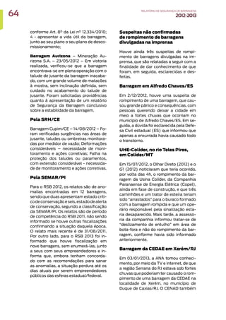 conforme Art. 8° da Lei n° 12.334/2010;
4 - apresentar a vida útil da barragem,
junto ao seu plano o seu plano de desco-
missionamento;
Barragem Aurizona – Mineração Au-
rizona S.A. – 23/05/2012 – Em vistoria
realizada, verificou-se que a barragem
encontrava-se em plena operação com o
talude de jusante da barragem inacaba-
do, com um grande volume de matacões
à mostra, sem inclinação definida, sem
cuidado no acabamento do talude de
jusante. Foram solicitadas providências
quanto à apresentação de um relatório
de Segurança da Barragem conclusivo
sobre a estabilidade da barragem.
Pela SRH/CE
Barragem Cupim/CE – 14/08/2012 – Fo-
ram verificadas surgências nas áreas de
jusante, taludes ou ombreiras monitora-
das por medidor de vazão; Deformações
consideráveis – necessidade de moni-
toramento e ações corretivas; Falha na
proteção dos taludes ou paramentos,
com extensão considerável - necessida-
de de monitoramento e ações corretivas.
Pela SEMAR/PI
Para o RSB 2012, os relatos são de ano-
malias encontradas em 12 barragens,
sendo que duas apresentam estado críti-
codeconservaçãoeseis,estadodealerta
de conservação, segundo a classificação
da SEMAR/PI. Os relatos são de período
de competência do RSB 2011, não sendo
informado se houve outras fiscalizações
confirmando a situação daquela época.
O relato mais recente é de 31/08/2011.
Por outro lado, para o RSB 2013 foi in-
formado que houve fiscalização em
nove barragens, sem enumerá-las, junto
a seus com seus empreendedores e in-
forma que, embora tenham concorda-
do com as recomendações para sanar
as anomalias, a situação perdura até os
dias atuais por serem empreendedores
públicos das esferas estadual/federal.
Suspeitas não confirmadas
de rompimento de barragens
divulgadas na imprensa
Houve ainda três suspeitas de rompi-
mento de barragens divulgadas na im-
prensa, que são relatadas a seguir com a
finalidade de dar conhecimento de que
foram, em seguida, esclarecidas e des-
feitas.
Barragem em Alfredo Chaves/ES
Em 2/12/2012, houve uma suspeita de
rompimento de uma barragem, que cau-
sou grande pânico e consequências, com
pessoas querendo deixar a cidade em
meio a fortes chuvas que ocorriam no
município de Alfredo Chaves/ES. Em se-
guida, a dúvida foi esclarecida pela Defe-
sa Civil estadual (ES) que informou que
apenas a enxurrada havia causado todo
o transtorno.
UHE-Colíder, no rio Teles Pires,
em Colíder/MT
Em 15/07/2012, o Olhar Direto (2012) e o
G1 (2012) noticiaram que teria ocorrido,
por volta das 4h, o rompimento da bar-
ragem da Usina Colíder, da Companhia
Paranaense de Energia Elétrica (Copel),
ainda em fase de construção, e que três
caminhões e um trator de esteira teriam
sido “arrastados” para o buraco formado
com a barragem rompida e que um ope-
rário responsável pela sinalização esta-
ria desaparecido. Mais tarde, a assesso-
ria da companhia informou tratar-se de
“deslizamento de entulho” em área de
bota-fora e não do rompimento da bar-
ragem, conforme havia sido informado
anteriormente.
Barragem da CEDAE em Xerém/RJ
Em 03/01/2013, a ANA tomou conheci-
mento, por meio da TV e internet, de que
a região Serrana do RJ estava sob fortes
chuvas que poderiam ter causado o rom-
pimento de uma barragem da CEDAE na
localidade de Xerém, no município de
Duque de Caxias/RJ. O CENAD também
64 RELATÓRIODESEGURANÇADEBARRAGENS
2012-2013
 