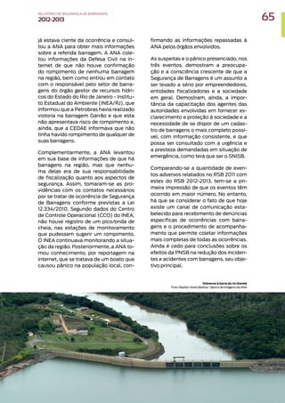 já estava ciente da ocorrência e consul-
tou a ANA para obter mais informações
sobre a referida barragem. A ANA cole-
tou informações da Defesa Civil na in-
ternet de que não houve confirmação
do rompimento de nenhuma barragem
na região, bem como entrou em contato
com o responsável pelo setor de barra-
gens do órgão gestor de recursos hídri-
cos do Estado do Rio de Janeiro - Institu-
to Estadual do Ambiente (INEA/RJ), que
informou que a Petrobras havia realizado
vistoria na barragem Garrão e que esta
não apresentava risco de rompimento e,
ainda, que a CEDAE informava que não
tinha havido rompimento de qualquer de
suas barragens.
Complementarmente, a ANA levantou
em sua base de informações de que há
barragens na região, mas que nenhu-
ma delas era de sua responsabilidade
de fiscalização quanto aos aspectos de
segurança. Assim, tomaram-se as pro-
vidências com os contatos necessários
por se tratar de ocorrência de Segurança
de Barragens conforme previstas a Lei
12.334/2010. Segundo dados do Centro
de Controle Operacional (CCO) do INEA,
não houve registro de um pico/onda de
cheia, nas estações de monitoramento
que pudessem sugerir um rompimento.
O INEA continuava monitorando a situa-
ção da região. Posteriormente, a ANA to-
mou conhecimento, por reportagem na
internet, que se tratava de um boato que
causou pânico na população local, con-
firmando as informações repassadas à
ANA pelos órgãos envolvidos.
As suspeitas e o pânico presenciado, nos
três eventos, demostram a preocupa-
ção e a consciência crescente de que a
Segurança de Barragens é um assunto a
ser levado a sério por empreendedores,
entidades fiscalizadoras e a sociedade
em geral. Demostram, ainda, a impor-
tância da capacitação dos agentes das
autoridades envolvidas em fornecer es-
clarecimento e proteção à sociedade e a
necessidade de se dispor de um cadas-
tro de barragens o mais completo possí-
vel, com informação consistente, e que
possa ser consultado com a urgência e
a presteza demandadas em situação de
emergência, como terá que ser o SNISB.
Comparando-se a quantidade de even-
tos adversos relatados no RSB 2011 com
estes do RSB 2012-2013, tem-se a pri-
meira impressão de que os eventos têm
ocorrido em maior número. No entanto,
há que se considerar o fato de que hoje
existe um canal de comunicação esta-
belecido para recebimento de denúncias
específicas de ocorrências com barra-
gens e o procedimento de acompanha-
mento que permite coletar informações
mais completas de todas as ocorrências.
Ainda é cedo para conclusões sobre os
efeitos da PNSB na redução dos inciden-
tes e acidentes com barragens, seu obje-
tivo principal.
Sobrevoo à bacia do rio Grande
Foto: Raylton Alves Batista / Banco de Imagens da ANA
65
RELATÓRIO DESEGURANÇADEBARRAGENS
2012-2013
 