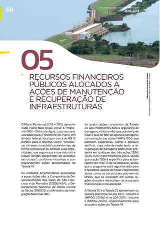 05
RECURSOS FINANCEIROS
PÚBLICOS ALOCADOS A
AÇÕES DE MANUTENÇÃO
E RECUPERAÇÃO DE
INFRAESTRUTURAS
O Plano Plurianual 2012 – 2015, denomi-
nado Plano Mais Brasil, prevê o Progra-
ma 2051 - Oferta de Água, cujos recursos
alocados para o horizonte do Plano, em
âmbito federal, totalizam cerca de R$ 12
bilhões para o objetivo 0480: “Revitali-
zar infraestruturas hídricas existentes, de
forma a preservar ou ampliar suas capa-
cidades, sua segurança e sua vida útil e
reduzir perdas decorrentes de questões
estruturais”, conforme iniciativas e cor-
respondentes ações apresentadas na
Tabela 19.
As unidades orçamentárias associadas
a essas Ações são: a Companhia de De-
senvolvimento dos Vales do São Fran-
cisco e do Parnaíba (CODEVASF), o De-
partamento Nacional de Obras Contra
as Secas (DNOCS) e o Ministério da Inte-
gração Nacional (MI).
As quatro ações constantes da Tabela
20 são importantes para a segurança de
barragens, embora não seja possível pre-
cisar o que de fato se aplica a barragens,
com exceção das ações 14RP e 12G6, que
parecem específicas. Como é possível
verificar, mais adiante neste texto, a re-
cuperação de barragens pode estar pre-
sente em qualquer das três ações 12G6,
14ON, 14RP, e até mesmo na 20N4, sendo
que a ação 12G6 é específica para as bar-
ragens do PISF. É de se destacar, ainda,
que o programa está regionalizado para
o Nordeste, apesar de haver importantes
obras, como as construídas pelo extinto
DNOS, que se localizam em outras re-
giões do país e necessitam recursos para
manutenção e recuperação.
A Tabela 20 e a Tabela 22 apresentam os
valores previstos na LOA 2012 - Volume II
(MPOG, 2013b) e na LOA 2013 - Volume
II (MPOG, 2013c), respectivamente, para
as quatro ações da Tabela 19.
Sobrevoo
à
bacia
do
Rio
Grande
Foto:
Raylton
Alves
Batistai
/
Banco
de
Imagens
da
ANA
66 RELATÓRIODESEGURANÇADEBARRAGENS
2012-2013
 