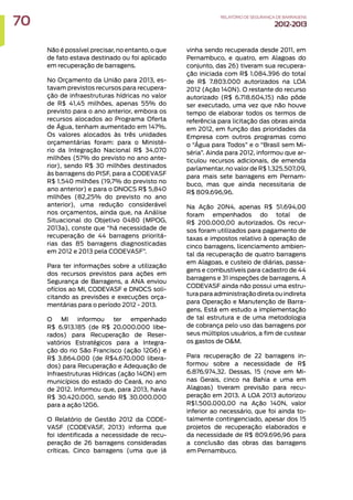 Não é possível precisar, no entanto, o que
de fato estava destinado ou foi aplicado
em recuperação de barragens.
No Orçamento da União para 2013, es-
tavam previstos recursos para recupera-
ção de infraestruturas hídricas no valor
de R$ 41,45 milhões, apenas 55% do
previsto para o ano anterior, embora os
recursos alocados ao Programa Oferta
de Água, tenham aumentado em 147%.
Os valores alocados às três unidades
orçamentárias foram: para o Ministé-
rio da Integração Nacional R$ 34,070
milhões (57% do previsto no ano ante-
rior), sendo R$ 30 milhões destinados
às barragens do PISF, para a CODEVASF
R$ 1,540 milhões (19,7% do previsto no
ano anterior) e para o DNOCS R$ 5,840
milhões (82,25% do previsto no ano
anterior), uma redução considerável
nos orçamentos, ainda que, na Análise
Situacional do Objetivo 0480 (MPOG,
2013a), conste que “há necessidade de
recuperação de 44 barragens prioritá-
rias das 85 barragens diagnosticadas
em 2012 e 2013 pela CODEVASF”.
Para ter informações sobre a utilização
dos recursos previstos para ações em
Segurança de Barragens, a ANA enviou
ofícios ao MI, CODEVASF e DNOCS soli-
citando as previsões e execuções orça-
mentárias para o período 2012 - 2013.
O MI informou ter empenhado
R$ 6.913.185 (de R$ 20.000.000 libe-
rados) para Recuperação de Reser-
vatórios Estratégicos para a Integra-
ção do rio São Francisco (ação 12G6) e
R$ 3.864.000 (de R$4.670.000 libera-
dos) para Recuperação e Adequação de
Infraestruturas Hídricas (ação 14ON) em
municípios do estado do Ceará, no ano
de 2012. Informou que, para 2013, havia
R$ 30.420.000, sendo R$ 30.000.000
para a ação 12G6.
O Relatório de Gestão 2012 da CODE-
VASF (CODEVASF, 2013) informa que
foi identificada a necessidade de recu-
peração de 26 barragens consideradas
críticas. Cinco barragens (uma que já
vinha sendo recuperada desde 2011, em
Pernambuco, e quatro, em Alagoas do
conjunto, das 26) tiveram sua recupera-
ção iniciada com R$ 1.084.396 do total
de R$ 7.803.000 autorizados na LOA
2012 (Ação 140N). O restante do recurso
autorizado (R$ 6.718.604,15) não pôde
ser executado, uma vez que não houve
tempo de elaborar todos os termos de
referência para licitação das obras ainda
em 2012, em função das prioridades da
Empresa com outros programas como
o “Água para Todos” e o “Brasil sem Mi-
séria”. Ainda para 2012, informou que ar-
ticulou recursos adicionais, de emenda
parlamentar, no valor de R$ 1.325.507,09,
para mais sete barragens em Pernam-
buco, mas que ainda necessitaria de
R$ 809.696,96.
Na Ação 20N4, apenas R$ 51.694,00
foram empenhados do total de
R$ 200.000,00 autorizados. Os recur-
sos foram utilizados para pagamento de
taxas e impostos relativo à operação de
cinco barragens, licenciamento ambien-
tal da recuperação de quatro barragens
em Alagoas, e custeio de diárias, passa-
gens e combustíveis para cadastro de 44
barragens e 31 inspeções de barragens. A
CODEVASF ainda não possui uma estru-
tura para administração direta ou indireta
para Operação e Manutenção de Barra-
gens. Está em estudo a implementação
de tal estrutura e de uma metodologia
de cobrança pelo uso das barragens por
seus múltiplos usuários, a fim de custear
os gastos de OM.
Para recuperação de 22 barragens in-
formou sobre a necessidade de R$
6.876.974,32. Dessas, 15 (nove em Mi-
nas Gerais, cinco na Bahia e uma em
Alagoas) tiveram previsão para recu-
peração em 2013. A LOA 2013 autorizou
R$1.500.000,00 na Ação 140N, valor
inferior ao necessário, que foi ainda to-
talmente contingenciado, apesar dos 15
projetos de recuperação elaborados e
da necessidade de R$ 809.696,96 para
a conclusão das obras das barragens
em Pernambuco.
70 RELATÓRIODESEGURANÇADEBARRAGENS
2012-2013
 