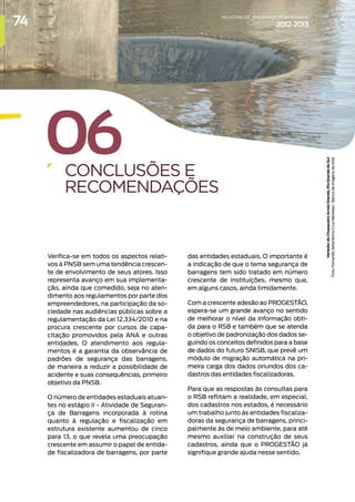 06
CONCLUSÕES E
RECOMENDAÇÕES
Verifica-se em todos os aspectos relati-
vos à PNSB sem uma tendência crescen-
te de envolvimento de seus atores. Isso
representa avanço em sua implementa-
ção, ainda que comedido, seja no aten-
dimento aos regulamentos por parte dos
empreendedores, na participação da so-
ciedade nas audiências públicas sobre a
regulamentação da Lei 12.334/2010 e na
procura crescente por cursos de capa-
citação promovidos pela ANA e outras
entidades. O atendimento aos regula-
mentos é a garantia da observância de
padrões de segurança das barragens,
de maneira a reduzir a possibilidade de
acidente e suas consequências, primeiro
objetivo da PNSB.
O número de entidades estaduais atuan-
tes no estágio II - Atividade de Seguran-
ça de Barragens incorporada à rotina
quanto à regulação e fiscalização em
estrutura existente aumentou de cinco
para 13, o que revela uma preocupação
crescente em assumir o papel de entida-
de fiscalizadora de barragens, por parte
das entidades estaduais. O importante é
a indicação de que o tema segurança de
barragens tem sido tratado em número
crescente de instituições, mesmo que,
em alguns casos, ainda timidamente.
Com a crescente adesão ao PROGESTÃO,
espera-se um grande avanço no sentido
de melhorar o nível da informação obti-
da para o RSB e também que se atenda
o objetivo de padronização dos dados se-
guindo os conceitos definidos para a base
de dados do futuro SNISB, que prevê um
módulo de migração automática na pri-
meira carga dos dados oriundos dos ca-
dastros das entidades fiscalizadoras.
Para que as respostas às consultas para
o RSB reflitam a realidade, em especial,
dos cadastros nos estados, é necessário
um trabalho junto às entidades fiscaliza-
doras da segurança de barragens, princi-
palmente às de meio ambiente, para até
mesmo auxiliar na construção de seus
cadastros, ainda que o PROGESTÃO já
signifique grande ajuda nesse sentido.
Vertedor
do
Chasqueiro
Arroio
Grande,
Rio
Grande
do
Sul
Foto:
Fernando
Setembrino
Cruz
Meirelles
/
Banco
de
Imagens
da
ANA
74 RELATÓRIODESEGURANÇADEBARRAGENS
2012-2013
 