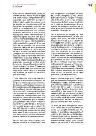 A recuperação das barragens que se en-
contram em mau estado de conservação,
com anomalias que comprometem a sua
segurança e que pertencem a empreen-
dedores públicos, não depende somente
da provisão de recursos orçamentários.
Ocorre que os recursos previstos são con-
tingenciados ao longo do ano, ou quan-
do, em determinado ano, são previstos
e não são executados, a solicitação no
ano seguinte poderá não ser atendida. É
necessário agilizar as ações para que os
recursos sejam utilizados dentro de cada
exercício, uma vez que há dificuldades na
elaboração dos termos de referência para
obras de recuperação, no lançamento
do edital e na efetivação do processo de
contratação dos serviços dentro dos pra-
zos. De 2012 para 2013, houve uma redu-
ção significativa dos recursos alocados às
ações do objetivo “Revitalizar infraestru-
turas hídricas existentes, de forma a pre-
servar ou ampliar suas capacidades, sua
segurança e sua vida útil e reduzir perdas
decorrentes de questões estruturais” do
Programa Oferta de Água. É importante
ter atenção para toda essa questão e con-
seguir equacioná-la, de modo a mudar de
fato o cenário de abandono das barra-
gens existentes.
O RSB constitui o veículo de comunica-
ção entre as entidades fiscalizadoras e o
Congresso Nacional para que sejam evi-
denciadas e justificadas as necessidades
de recursos orçamentários para correção
de situações de risco com barragens pú-
blicas e também dos resultados obtidos
com os recursos empregados no aumen-
to da segurança das barragens para toda
a sociedade.Para que o RSB cumpra esse
objetivo, é necessário que as informa-
ções passadas à ANA sejam completas
e consistentes, abordando as demandas
por recursos, que por sua vez devem ter
sido definidas com critério e prevendo
ações planejadas, e devem incluir relato
sobre a execução do orçamento ou qual-
quer eventualidade, como contingencia-
mentos, emendas ou replanejamentos.
Para as barragens classificadas como
de dano potencial associado (DPA) alto,
será obrigatória a elaboração do Plano
de Ação de Emergência (PAE). Para as
demais barragens, a obrigatoriedade ou
não do PAE fica a critério da entidade
fiscalizadora. O PAE, a rigor, trará com
ele o mapa de inundação das áreas a
jusante da barragem, resultado da si-
mulação de seu rompimento, operação
indevida ou emergencial.
Para a estimativa do alcance da cheia
induzida pelo rompimento de uma bar-
ragem (dam break) há diversas meto-
dologias disponíveis que se utilizam de
formulação mais simples ou mais com-
plexa, podendo-se simular o comporta-
mento do escoamento com modelagem
hidrológica, hidráulica ou hidrodinâmica
− em uma dimensão, com modelos 1D,
ou em duas dimensões, com modelos 2D
−, exigindo menos ou mais dados de en-
trada e obtendo-se resultados menos ou
mais precisos. Há ainda a possibilidade
de adotar métodos empíricos simplifi-
cados para estimativas em nível de pla-
nejamento e regulamentação (ECYWA,
2007). No entanto, para a delimitação da
área inundada e avaliação dos possíveis
impactos, são necessários dados topo-
gráficos de qualidade adequada.
Além da localização geográfica da barra-
gem, são necessários imagens ou mapas
temáticos da região a jusante da barra-
gem, em escala adequada (1:25.000 ou
maior), tais como: uso e ocupação do
solo, modelo digital de terreno ou carta
topográfica e levantamento de seções
topobatimétricas para caracterização da
planície de inundação. A disponibilidade
dos dados de entrada torna-se, também,
determinante na escolha da metodolo-
gia para estimativa da área inundada.
No Brasil, as bases cartográficas dispo-
níveis variam em escala de detalhe de
acordo com a região, o Estado, ou o mu-
nicípio, em geral são de pouco detalhe. A
exigência do mapa de inundação depa-
ra-se com essa carência de dados siste-
máticos básicos apropriados, implicando
a necessidade de produzir esses e outros
dados ou de contornar as dificuldades por
75
RELATÓRIO DESEGURANÇADEBARRAGENS
2012-2013
 