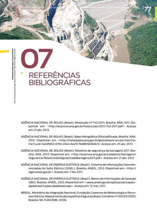 07
REFERÊNCIAS
BIBLIOGRÁFICAS
AGÊNCIA NACIONAL DE ÁGUAS (Brasil). Resolução nº 742/2011. Brasília: ANA, 2011. Dis-
ponível em: http://arquivos.ana.gov.br/resolucoes/2011/742-2011.pdf Acesso
em: 21 abr. 2013.
AGÊNCIA NACIONAL DE ÁGUAS (Brasil). Base hidrográfica Ottocodificada. Brasília: ANA,
2012. Disponível em: http://metadados.ana.gov.br/geonetwork/srv/pt/main.ho-
me?uuid=1a2dfd02-67fd-40e4-be29-7bd865b5b9c5 Acesso em: 25 abr. 2013
AGÊNCIA NACIONAL DE ÁGUAS (Brasil). Relatório de segurança de barragens 2011. Bra-
sília: ANA, 2013. Disponível em: http://arquivos.ana.gov.br/cadastros/barragens/
Seguranca/RelatoriodeSegurancadeBarragens2011.pdf. Acesso em: 21 abr. 2013
AGÊNCIA NACIONAL DE ENERGIA ELÉTRICA (Brasil). Sistema de Informações Georrefe-
renciadas do Setor Elétrico (SIGEL). Brasília: ANEEL, 2012. Disponível em: http://
sigel.aneel.gov.br. Acesso em: 7 fev. 2011.
AGÊNCIA NACIONAL DE ENERGIA ELÉTRICA (Brasil). Banco de Informações de Geração
(BIG). Brasília: ANEEL, 2012. Disponível em: www.aneel.gov.br/aplicacoes/capaci-
dadebrasil/capacidadebrasil.asp. Acesso em: 12 mar. 2011.
BRASIL. Ministério da Integração Nacional; Fundação Cearense de Meteorologia e Recur-
sosHídricos.Mapeamentodosespelhosd’águadoBrasil.Convênion°00535/2005.
Brasília: MI: FUNCEME, 2008.
Ombreiras
da
Barragem
Campos
Novos
Foto:
Consultores
de
Engenharia
e
Ambiente
/
Banco
de
Imagens
da
ANA
77
RELATÓRIO DESEGURANÇADEBARRAGENS
2012-2013
 