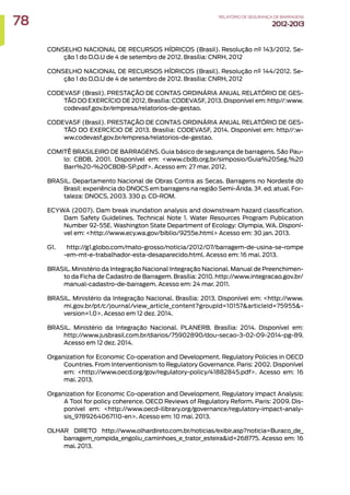 CONSELHO NACIONAL DE RECURSOS HÍDRICOS (Brasil). Resolução nº 143/2012. Se-
ção 1 do D.O.U de 4 de setembro de 2012. Brasília: CNRH, 2012
CONSELHO NACIONAL DE RECURSOS HÍDRICOS (Brasil). Resolução nº 144/2012. Se-
ção 1 do D.O.U de 4 de setembro de 2012. Brasília: CNRH, 2012
CODEVASF (Brasil). PRESTAÇÃO DE CONTAS ORDINÁRIA ANUAL RELATÓRIO DE GES-
TÃO DO EXERCÍCIO DE 2012. Brasília: CODEVASF, 2013. Disponível em: http//:www.
codevasf.gov.br/empresa/relatorios-de-gestao.
CODEVASF (Brasil). PRESTAÇÃO DE CONTAS ORDINÁRIA ANUAL RELATÓRIO DE GES-
TÃO DO EXERCÍCIO DE 2013. Brasília: CODEVASF, 2014. Disponível em: http//:w-
ww.codevasf.gov.br/empresa/relatorios-de-gestao.
COMITÊ BRASILEIRO DE BARRAGENS. Guia básico de segurança de barragens. São Pau-
lo: CBDB, 2001. Disponível em: www.cbdb.org.br/simposio/Guia%20Seg.%20
Barr%20-%20CBDB-SP.pdf. Acesso em: 27 mar. 2012.
BRASIL. Departamento Nacional de Obras Contra as Secas. Barragens no Nordeste do
Brasil: experiência do DNOCS em barragens na região Semi-Árida. 3ª. ed. atual. For-
taleza: DNOCS, 2003. 330 p. CD-ROM.
ECYWA (2007). Dam break inundation analysis and downstream hazard classification.
Dam Safety Guidelines. Technical Note 1. Water Resources Program Publication
Number 92-55E. Washington State Department of Ecology: Olympia, WA. Disponí-
vel em: http://www.ecy.wa.gov/biblio/9255e.html Acesso em: 30 jan. 2013.
G1. http://g1.globo.com/mato-grosso/noticia/2012/07/barragem-de-usina-se-rompe
-em-mt-e-trabalhador-esta-desaparecido.html. Acesso em: 16 mai. 2013.
BRASIL. Ministério da Integração Nacional Integração Nacional. Manual de Preenchimen-
to da Ficha de Cadastro de Barragem. Brasília: 2010. http://www.integracao.gov.br/
manual-cadastro-de-barragem. Acesso em: 24 mar. 2011.
BRASIL. Ministério da Integração Nacional. Brasília: 2013. Disponível em: http://www.
mi.gov.br/pt/c/journal/view_article_content?groupId=10157articleId=75955-
version=1.0. Acesso em 12 dez. 2014.
BRASIL. Ministério da Integração Nacional. PLANERB. Brasília: 2014. Disponível em:
http://www.jusbrasil.com.br/diarios/75902890/dou-secao-3-02-09-2014-pg-89.
Acesso em 12 dez. 2014.
Organization for Economic Co-operation and Development. Regulatory Policies in OECD
Countries. From Interventionism to Regulatory Governance. Paris: 2002. Disponível
em: http://www.oecd.org/gov/regulatory-policy/41882845.pdf. Acesso em: 16
mai. 2013.
Organization for Economic Co-operation and Development. Regulatory Impact Analysis:
A Tool for policy coherence. OECD Reviews of Regulatory Reform. Paris: 2009. Dis-
ponível em: http://www.oecd-ilibrary.org/governance/regulatory-impact-analy-
sis_9789264067110-en. Acesso em: 10 mai. 2013.
OLHAR DIRETO http://www.olhardireto.com.br/noticias/exibir.asp?noticia=Buraco_de_
barragem_rompida_engoliu_caminhoes_e_trator_esteiraid=268775. Acesso em: 16
mai. 2013.
78 RELATÓRIODESEGURANÇADEBARRAGENS
2012-2013
 