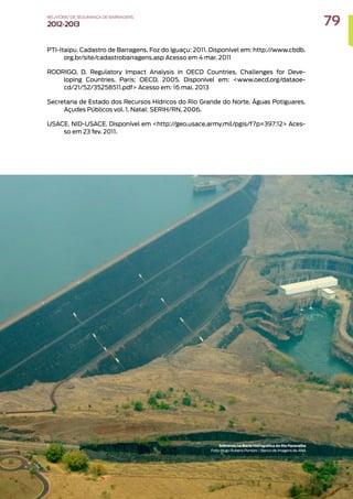 PTI-Itaipu. Cadastro de Barragens. Foz do Iguaçu: 2011. Disponível em: http://www.cbdb.
org.br/site/cadastrobarragens.asp Acesso em 4 mar. 2011
RODRIGO, D. Regulatory Impact Analysis in OECD Countries. Challenges for Deve-
loping Countries. Paris: OECD, 2005. Disponível em: www.oecd.org/dataoe-
cd/21/52/35258511.pdf Acesso em: 16 mai. 2013
Secretaria de Estado dos Recursos Hídricos do Rio Grande do Norte. Águas Potiguares.
Açudes Públicos vol. 1. Natal: SERIH/RN, 2006.
USACE. NID-USACE. Disponível em http://geo.usace.army.mil/pgis/f?p=397:12 Aces-
so em 23 fev. 2011.
Sobrevoo na Bacia Hidrográfica do Rio Paranaíba
Foto: Hugo Rubens Pontoni / Banco de Imagens da ANA
79
RELATÓRIO DESEGURANÇADEBARRAGENS
2012-2013
 