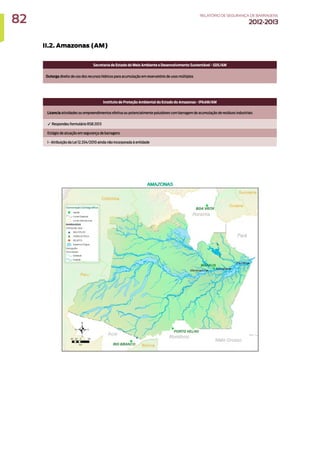II.2. Amazonas (AM)
Secretaria de Estado do Meio Ambiente e Desenvolvimento Sustentável - SDS/AM
Outorga direito de uso dos recursos hídricos para acumulação em reservatório de usos múltiplos
Instituto de Proteção Ambiental do Estado do Amazonas - IPAAM/AM
Licencia atividades ou empreendimentos efetiva ou potencialmente poluidores com barragem de acumulação de resíduos industriais
✓ Respondeu formulário RSB 2013
Estágio de atuação em segurança de barragens
I - Atribuição da Lei 12.334/2010 ainda não incorporada à entidade
82 RELATÓRIODESEGURANÇADEBARRAGENS
2012-2013
 
