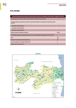 II.12. Paraíba
Secretaria de Estado dos Recursos Hídricos, do Meio Ambiente e da Ciência e Tecnologia do Estado da Paraíba – SERHMACT/PB (AESA)
Outorga direito de uso dos recursos hídricos para acumulação em reservatório de usos múltiplos
Licencia atividades ou empreendimentos efetiva ou potencialmente poluidores com barragem de acumulação de resíduos
industriais
✓ Respondeu formulário RSB 2011
✓ Respondeu formulário RSB 2012
✓ Respondeu formulário RSB 2013
Estágio de atuação em segurança de barragens Técnicos
II - Atividade de segurança de barragens incorporada à rotina quanto à regulação e fiscalização em estrutura existente 3
Ações Total
Tem cadastro de barragens de acumulação de água 373
Fiscalizou barragens de acumulação de água em 2012 14
Capacitou técnicos em três eventos 5
92 RELATÓRIODESEGURANÇADEBARRAGENS
2012-2013
 