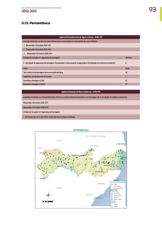 II.13. Pernambuco
Agência Pernambucana de Águas e Clima - APAC/PE
Outorga direito de uso dos recursos hídricos para acumulação em reservatório de usos múltiplos
✓ Respondeu formulário RSB 2011
✓ Respondeu formulário RSB 2012
✓ Respondeu formulário RSB 2013
Estágio de atuação em segurança de barragens Técnicos
II - Atividade de segurança de barragens incorporada à rotina quanto à regulação e fiscalização em estrutura existente 6
Ações Total
Tem cadastro de barragens de acumulação de água 40
Capacitou um técnico em um evento 1
Classificou barragens (CRI) 22
Classificou barragens (DPA) 37
Agência Estadual de Meio Ambiente - CPRH/PE
Licencia atividades ou empreendimentos efetiva ou potencialmente poluidores com barragem de acumulação de resíduos industriais
Respondeu formulário RSB 2011
Respondeu formulário RSB 2012
Estágio de atuação em segurança de barragens
I - Atribuição da Lei 12.334/2010 ainda não incorporada à entidade
93
RELATÓRIO DESEGURANÇADEBARRAGENS
2012-2013
 