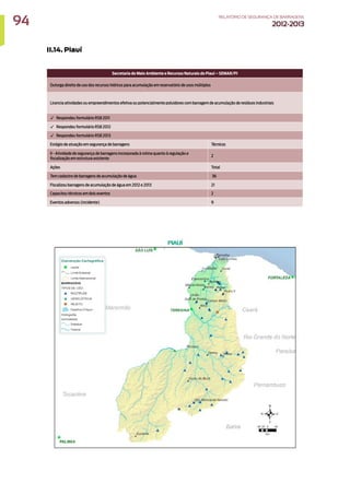 II.14. Piauí
Secretaria do Meio Ambiente e Recursos Naturais do Piauí – SEMAR/PI
Outorga direito de uso dos recursos hídricos para acumulação em reservatório de usos múltiplos
Licencia atividades ou empreendimentos efetiva ou potencialmente poluidores com barragem de acumulação de resíduos industriais
✓ Respondeu formulário RSB 2011
✓ Respondeu formulário RSB 2012
✓ Respondeu formulário RSB 2013
Estágio de atuação em segurança de barragens Técnicos
II - Atividade de segurança de barragens incorporada à rotina quanto à regulação e
fiscalização em estrutura existente
2
Ações Total
Tem cadastro de barragens de acumulação de água 36
Fiscalizou barragens de acumulação de água em 2012 e 2013 21
Capacitou técnicos em dois eventos 2
Eventos adversos (incidente) 9
94 RELATÓRIODESEGURANÇADEBARRAGENS
2012-2013
 