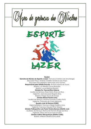24
Equipe:
Gerente do Núcleo do Esporte e Lazer: Francisco Cristiano de Lima Borges
Educador Físico: Antônio Cristiélio Venâncio dos Anjos
Educador Físico/Bolsista: Raimundo Lima Gomes
Responsável pelo Estádio Enocão: Antônio Morais de Sousa
Bolsista: Luis Wedson Sousa Brandão
Bolsista: Lucas Barbosa Barreto
Ginásio Pe. Pascoal Rios Osterne
Auxiliar de Serviços: Rose Maria Alves da Silva
Vigilante: José Leocassio Rogerio Silva
Bolsista: Thiago Sousa de Araújo
Ginásio Elionai Pereira Lima
Auxiliar de Serviços: Antônio Evandro Coelho Pinto
Vigilante: Cristovão da Costa Mesquita
Quadra José Ari Ramos (CREII)
Vigilante/Bolsista: Francisco Diego Galdino Lima
Vigilante: Francisco Neuzeri Pinto Teixeira
Ginásio Poliesportivo Luiz Paulo Pereira Barroso (Distrito Juá)
Auxiliares de Serviços: Raimundo Nonato Braga da Silva
Vigilante: Olavo de Sousa Vasconcelos
Ginásio Celina Albuquerque (Distrito Coité)
Bolsista: Atiliane Oliveira Gonçalves
 