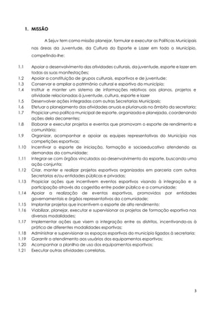 3
1. MISSÃO
A Sejuv tem como missão planejar, formular e executar as Políticas Municipais
nas áreas da Juventude, da Cultura do Esporte e Lazer em todo o Município,
competindo-lhe:
1.1 Apoiar o desenvolvimento das atividades culturais, da juventude, esporte e lazer em
todas as suas manifestações;
1.2 Apoiar a constituição de grupos culturais, esportivos e de juventude;
1.3 Conservar e ampliar o patrimônio cultural e esportivo do município;
1.4 Instituir e manter um sistema de informações relativos aos planos, projetos e
atividade relacionadas à juventude, cultura, esporte e lazer
1.5 Desenvolver ações integradas com outras Secretarias Municipais;
1.6 Efetuar o planejamento das atividades anuais e plurianuais no âmbito da secretaria;
1.7 Propiciar uma política municipal de esporte, organizada e planejada, coordenando
ações dela decorrentes;
1.8 Elaborar e executar projetos e eventos que promovam o esporte de rendimento e
comunitário;
1.9 Organizar, acompanhar e apoiar as equipes representativas do Município nas
competições esportivas;
1.10 Incentivar o esporte de iniciação, formação e socioeducativo atendendo as
demandas da comunidade;
1.11 Integrar-se com órgãos vinculados ao desenvolvimento do esporte, buscando uma
ação conjunta;
1.12 Criar, manter e realizar projetos esportivos organizados em parceria com outras
Secretarias e/ou entidades públicas e privadas;
1.13 Propiciar ações que incentivem eventos esportivos visando à integração e a
participação através da cogestão entre poder público e a comunidade;
1.14 Apoiar a realização de eventos esportivos, promovidos por entidades
governamentais e órgãos representativos da comunidade;
1.15 Implantar projetos que incentivem o esporte de alto rendimento;
1.16 Viabilizar, planejar, executar e supervisionar os projetos de formação esportiva nas
diversas modalidades;
1.17 Implementar ações que visem a integração entre os distritos, incentivando-os à
prática de diferentes modalidades esportivas;
1.18 Administrar e supervisionar os espaços esportivos do município ligados à secretaria;
1.19 Garantir o atendimento aos usuários dos equipamentos esportivos;
1.20 Acompanhar a planilha de uso dos equipamentos esportivos;
1.21 Executar outras atividades correlatas.
 