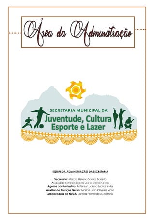 4
EQUIPE DA ADMINISTRAÇÃO DA SECRETARIA
Secretária: Márcia Helena Santos Barreto
Assessora: Leticia Socorro Lopes Vasconcelos
Agente administrativo: Antônio Luciano Matos Ávila
Auxiliar de Serviços Gerais: Maria Lucila Oliveira Mota
Mobilizadora do NUCA: Lorena Fernandes Caetano
 