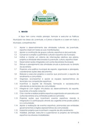 3
1. MISSÃO
A Sejuv tem como missão planejar, formular e executar as Políticas
Municipais nas áreas da Juventude, a Cultura o Esporte e o Lazer em todo o
Município, competindo-lhe:
1.1 Apoiar o desenvolvimento das atividades culturais, da juventude,
esporte e lazer em todas as suas manifestações;
1.2 Apoiar a constituição de grupos culturais, esportivos e de juventude;
1.3 Conservar e ampliar o patrimônio cultural e esportivo do município;
1.4 Instituir e manter um sistema de informações relativos aos planos,
projetos e atividade relacionadas à juventude, cultura, esporte e lazer
1.5 Desenvolver ações integradas com outras Secretarias Municipais;
1.6 Efetuar o planejamento das atividades anuais e plurianuais no âmbito
da secretaria;
1.7 Propiciar uma política municipal de esporte, organizada e planejada,
coordenando ações dela decorrentes;
1.8 Elaborar e executar projetos e eventos que promovam o esporte de
rendimento e comunitário;
1.9 Organizar, acompanhar e apoiar as equipes representativas do
Município nas competições esportivas;
1.10 Incentivar o esporte de iniciação, formação e socioeducativo
atendendo as demandas da comunidade;
1.11 Integrar-se com órgãos vinculados ao desenvolvimento do esporte,
buscando uma ação conjunta;
1.12 Criar, manter e realizar projetos esportivos organizados em parceria com
outras Secretarias e/ou entidades públicas e privadas;
1.13 Propiciar ações que incentivem eventos esportivos visando à
integração e a participação através da cogestão entre poder público
e a comunidade;
1.14 Apoiar a realização de eventos esportivos, promovidos por entidades
governamentais e órgãos representativos da comunidade;
1.15 Implantar projetos que incentivem o esporte de alto rendimento;
1.16 Viabilizar, planejar, executar e supervisionar os projetos de formação
esportiva nas diversas modalidades;
 