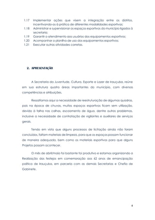 4
1.17 Implementar ações que visem a integração entre os distritos,
incentivando-os à prática de diferentes modalidades esportivas;
1.18 Administrar e supervisionar os espaços esportivos do município ligados à
secretaria;
1.19 Garantir o atendimento aos usuários dos equipamentos esportivos;
1.20 Acompanhar a planilha de uso dos equipamentos esportivos;
1.21 Executar outras atividades corretas.
2. APRESENTAÇÃO
A Secretaria da Juventude, Cultura, Esporte e Lazer de Irauçuba, reúne
em sua estrutura quatro áreas importantes do município, com diversas
competências e atribuições.
Ressaltamos aqui a necessidade de reestruturação de algumas quadras,
pois na época de chuvas, muitos espaços esportivos ficam sem utilização,
devido à falha nas calhas, escoamento de água, dentre outros problemas,
inclusive a necessidade de contratação de vigilantes e auxiliares de serviços
gerais.
Tendo em vista que alguns processos de licitação ainda não foram
concluídos, faltam materiais de limpeza, para que os espaços possam funcionar
de maneira adequada, bem como os materiais esportivos para que alguns
Projetos possam acontecer.
O mês de abril/maio foi bastante foi produtivo e estamos organizando a
Realização dos festejos em comemoração aos 62 anos de emancipação
política de Irauçuba, em parceria com as demais Secretarias e Chefia de
Gabinete.
 