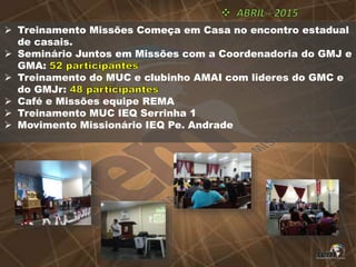  Treinamento Missões Começa em Casa no encontro estadual
de casais.
 Seminário Juntos em Missões com a Coordenadoria do GMJ e
GMA:
 Treinamento do MUC e clubinho AMAI com lideres do GMC e
do GMJr:
 Café e Missões equipe REMA
 Treinamento MUC IEQ Serrinha 1
 Movimento Missionário IEQ Pe. Andrade
 