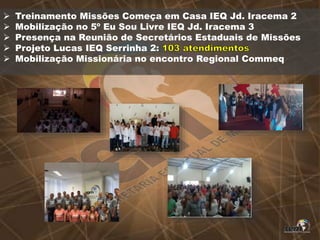  Treinamento Missões Começa em Casa IEQ Jd. Iracema 2
 Mobilização no 5º Eu Sou Livre IEQ Jd. Iracema 3
 Presença na Reunião de Secretários Estaduais de Missões
 Projeto Lucas IEQ Serrinha 2:
 Mobilização Missionária no encontro Regional Commeq
 