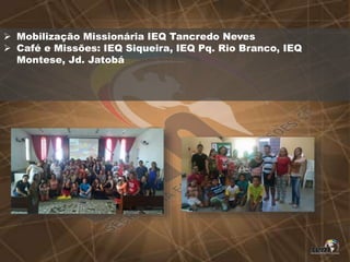  Mobilização Missionária IEQ Tancredo Neves
 Café e Missões: IEQ Siqueira, IEQ Pq. Rio Branco, IEQ
Montese, Jd. Jatobá
 