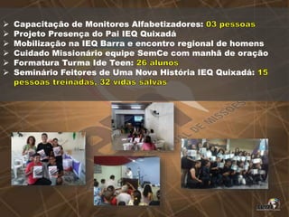  Capacitação de Monitores Alfabetizadores:
 Projeto Presença do Pai IEQ Quixadá
 Mobilização na IEQ Barra e encontro regional de homens
 Cuidado Missionário equipe SemCe com manhã de oração
 Formatura Turma Ide Teen:
 Seminário Feitores de Uma Nova História IEQ Quixadá:
 