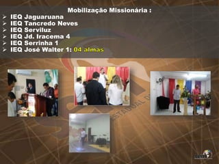 Mobilização Missionária :
 IEQ Jaguaruana
 IEQ Tancredo Neves
 IEQ Serviluz
 IEQ Jd. Iracema 4
 IEQ Serrinha 1
 IEQ José Walter 1:
 