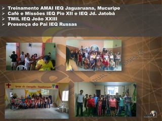  Treinamento AMAI IEQ Jaguaruana, Mucuripe
 Café e Missões IEQ Pio XII e IEQ Jd. Jatobá
 TMIL IEQ João XXIII
 Presença do Pai IEQ Russas
 