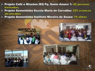  Projeto Café e Missões IEQ Pq. Santo Amaro 1:
.
 Projeto Sementinha Escola Maria de Carvalho:
 Projeto Sementinha Instituto Moreira de Souza:
 