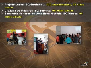  Projeto Lucas IEQ Serrinha 2:
 Cruzada de Milagres IEQ Serviluz:
 Seminário Feitores de Uma Nova História IEQ Viçosa:
 