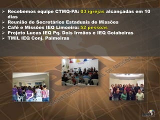  Recebemos equipe CTMQ-PA: alcançadas em 10
dias
 Reunião de Secretários Estaduais de Missões
 Café e Missões IEQ Limoeiro:
 Projeto Lucas IEQ Pq. Dois Irmãos e IEQ Goiabeiras
 TMIL IEQ Conj. Palmeiras
 