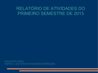 RELATÓRIO DE ATIVIDADES DO
PRIMEIRO SEMESTRE DE 2013
E.M.ELPÍDIO REIS
CSPTEC: LUIS OTÁVIO NOGUEIRA RODRIGUES
 