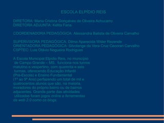 ESCOLA ELPÍDIO REIS
DIRETORA: Maria Cristina Gonçalves de Oliveira Achucarro
DIRETORA ADJUNTA: Kélita Faria
COORDENADORA PEDAGÓGICA: Alessandra Batista de Oliveira Carvalho
SUPERVISORA PEDAGÓGICA: Dilma Aparecida Wider Rezende
ORIENTADORA PEDAGÓGICA: Silvolange da Vera Cruz Cecorari Carvalho
CSPTEC: Luis Otávio Nogueira Rodrigues
A Escola Municipal Elpídio Reis, no município
de Campo Grande – MS, funciona nos turnos
matutino e vespertino, com quarenta e seis
turmas, oferecendo Educação Infantil
(Pré-Escola) e Ensino Fundamental
(1º ao 9º Ano) perfazendo um total de mil e
quatrocentos alunos que são, na maioria,
moradores do próprio bairro ou de bairros
adjacentes. Grande parte das atividades
utilizadas foram jogos online e ferramentas
da web 2.0 como os blogs.
 