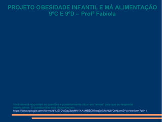 Você deverá responder as questões e posteriormente clicar em “enviar” para que as respostas
sejam salvas. O questionário está disponível em:
https://docs.google.com/forms/d/1JSl-2vGgg3coHhi4kAvHBBOi6wq6ojMwNUV0nNum5Vc/viewform?pli=1
PROJETO OBESIDADE INFANTIL E MÁ ALIMENTAÇÃO
9ºC E 9ºD – Profª Fabíola
 