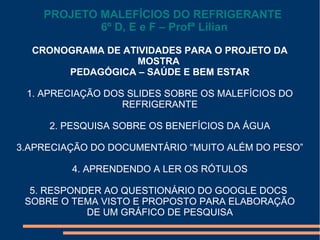 CRONOGRAMA DE ATIVIDADES PARA O PROJETO DA
MOSTRA
PEDAGÓGICA – SAÚDE E BEM ESTAR
1. APRECIAÇÃO DOS SLIDES SOBRE OS MALEFÍCIOS DO
REFRIGERANTE
2. PESQUISA SOBRE OS BENEFÍCIOS DA ÁGUA
3.APRECIAÇÃO DO DOCUMENTÁRIO “MUITO ALÉM DO PESO”
4. APRENDENDO A LER OS RÓTULOS
5. RESPONDER AO QUESTIONÁRIO DO GOOGLE DOCS
SOBRE O TEMA VISTO E PROPOSTO PARA ELABORAÇÃO
DE UM GRÁFICO DE PESQUISA
PROJETO MALEFÍCIOS DO REFRIGERANTE
6º D, E e F – Profª Lilian
 