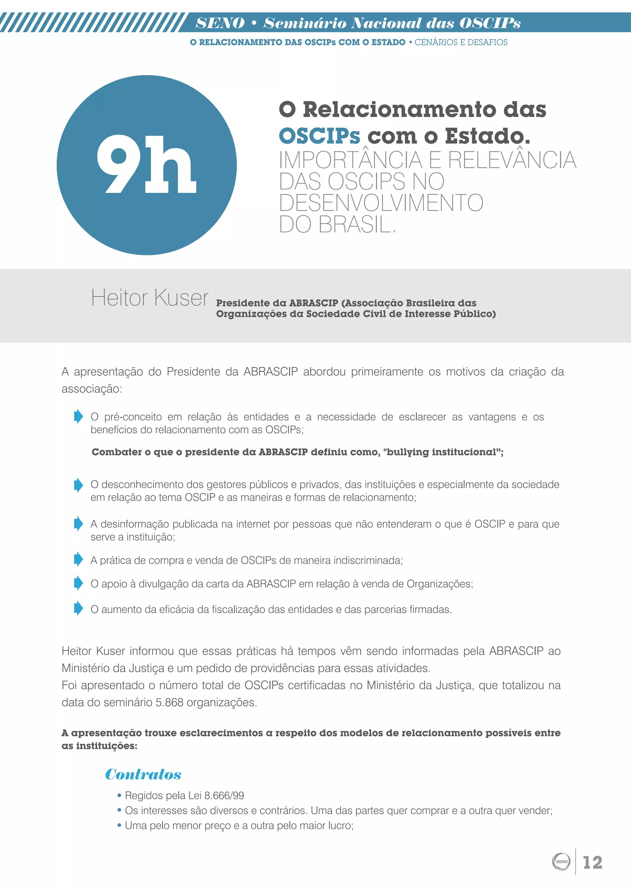 SENO • Seminário Nacional das OSCIPs
                          O RELACIONAMENTO DAS OSCIPs COM O ESTADO • CENÁRIOS E DESAFIOS




                                             O Relacionamento das


      9h
                                             OSCIPs com o Estado.
                                             IMPORTÂNCIA E RELEVÂNCIA
                                             DAS OSCIPS NO
                                             DESENVOLVIMENTO
                                             DO BRASIL.


     Heitor Kuser              Presidente da ABRASCIP (Associação Brasileira das
                               Organizações da Sociedade Civil de Interesse Público)




A apresentação do Presidente da ABRASCIP abordou primeiramente os motivos da criação da
associação:

     O pré-conceito em relação às entidades e a necessidade de esclarecer as vantagens e os
     benefícios do relacionamento com as OSCIPs;

     Combater o que o presidente da ABRASCIP definiu como, "bullying institucional”;


     O desconhecimento dos gestores públicos e privados, das instituições e especialmente da sociedade
     em relação ao tema OSCIP e as maneiras e formas de relacionamento;

     A desinformação publicada na internet por pessoas que não entenderam o que é OSCIP e para que
     serve a instituição;

     A prática de compra e venda de OSCIPs de maneira indiscriminada;

     O apoio à divulgação da carta da ABRASCIP em relação à venda de Organizações;

     O aumento da eficácia da fiscalização das entidades e das parcerias firmadas.


Heitor Kuser informou que essas práticas há tempos vêm sendo informadas pela ABRASCIP ao
Ministério da Justiça e um pedido de providências para essas atividades.
Foi apresentado o número total de OSCIPs certificadas no Ministério da Justiça, que totalizou na
data do seminário 5.868 organizações.

A apresentação trouxe esclarecimentos a respeito dos modelos de relacionamento possíveis entre
as instituições:


        Contratos
            Regidos pela Lei 8.666/99
            Os interesses são diversos e contrários. Uma das partes quer comprar e a outra quer vender;
            Uma pelo menor preço e a outra pelo maior lucro;


                                                                                                          12
 