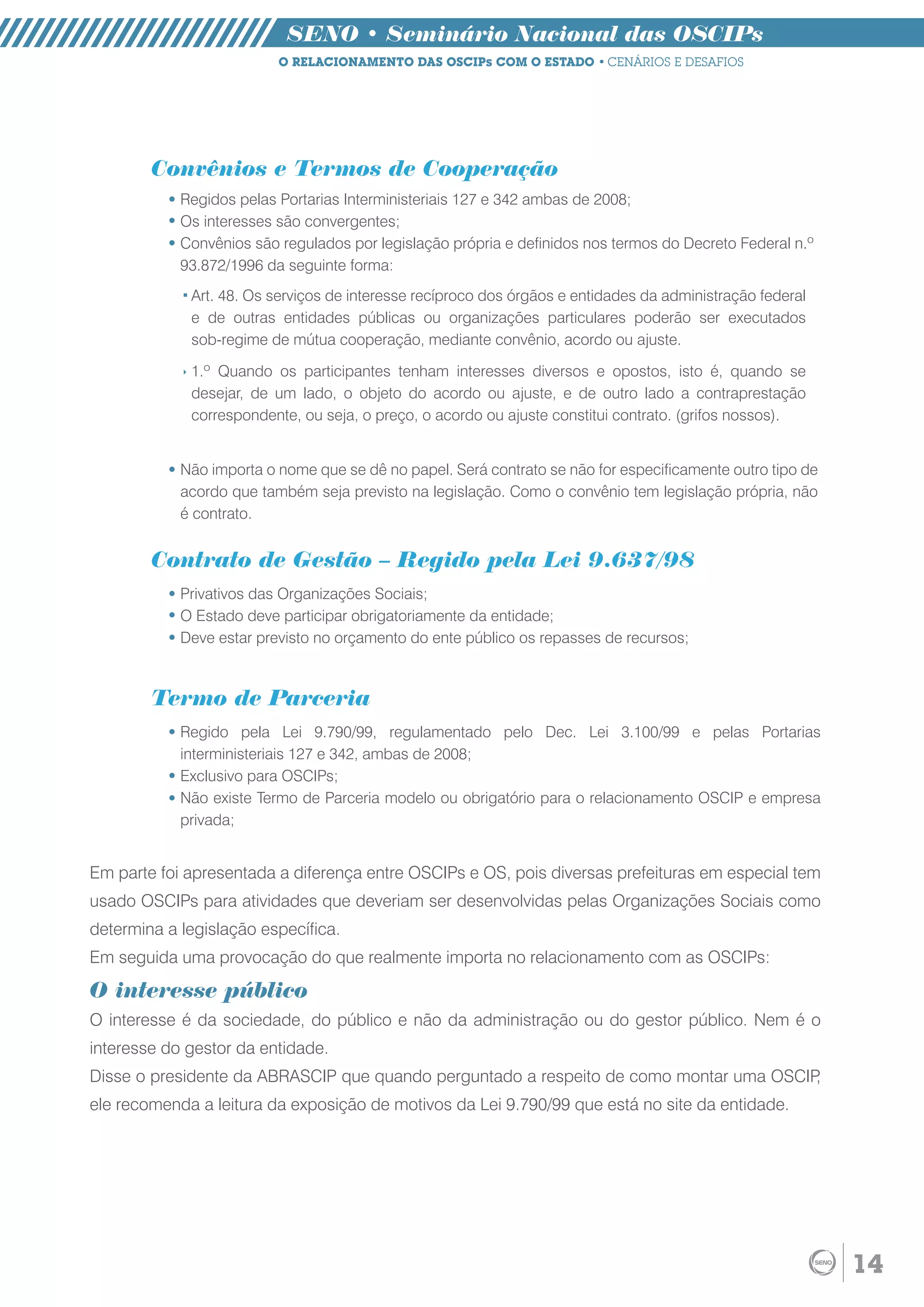 SENO • Seminário Nacional das OSCIPs
                          O RELACIONAMENTO DAS OSCIPs COM O ESTADO • CENÁRIOS E DESAFIOS




        Convênios e Termos de Cooperação
            Regidos pelas Portarias Interministeriais 127 e 342 ambas de 2008;
            Os interesses são convergentes;
            Convênios são regulados por legislação própria e definidos nos termos do Decreto Federal n.º
            93.872/1996 da seguinte forma:
             Art. 48. Os serviços de interesse recíproco dos órgãos e entidades da administração federal
             e de outras entidades públicas ou organizações particulares poderão ser executados
             sob-regime de mútua cooperação, mediante convênio, acordo ou ajuste.

             1.º Quando os participantes tenham interesses diversos e opostos, isto é, quando se
             desejar, de um lado, o objeto do acordo ou ajuste, e de outro lado a contraprestação
             correspondente, ou seja, o preço, o acordo ou ajuste constitui contrato. (grifos nossos).


            Não importa o nome que se dê no papel. Será contrato se não for especificamente outro tipo de
            acordo que também seja previsto na legislação. Como o convênio tem legislação própria, não
            é contrato.


        Contrato de Gestão – Regido pela Lei 9.637/98
            Privativos das Organizações Sociais;
            O Estado deve participar obrigatoriamente da entidade;
            Deve estar previsto no orçamento do ente público os repasses de recursos;



        Termo de Parceria
            Regido pela Lei 9.790/99, regulamentado pelo Dec. Lei 3.100/99 e pelas Portarias
            interministeriais 127 e 342, ambas de 2008;
            Exclusivo para OSCIPs;
            Não existe Termo de Parceria modelo ou obrigatório para o relacionamento OSCIP e empresa
            privada;


Em parte foi apresentada a diferença entre OSCIPs e OS, pois diversas prefeituras em especial tem
usado OSCIPs para atividades que deveriam ser desenvolvidas pelas Organizações Sociais como
determina a legislação específica.
Em seguida uma provocação do que realmente importa no relacionamento com as OSCIPs:

O interesse público
O interesse é da sociedade, do público e não da administração ou do gestor público. Nem é o
interesse do gestor da entidade.
Disse o presidente da ABRASCIP que quando perguntado a respeito de como montar uma OSCIP,
ele recomenda a leitura da exposição de motivos da Lei 9.790/99 que está no site da entidade.




                                                                                                            14
 