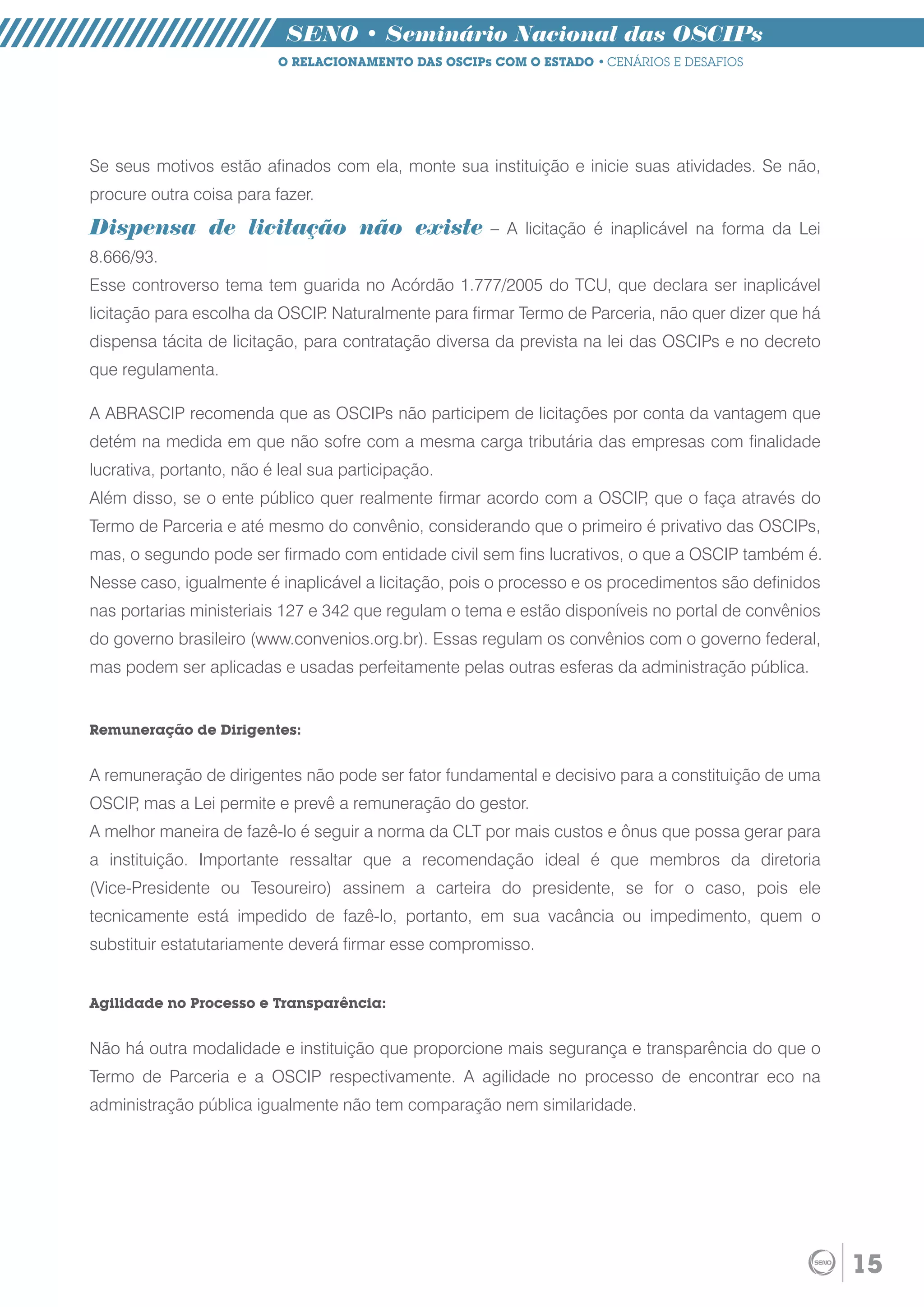SENO • Seminário Nacional das OSCIPs
                          O RELACIONAMENTO DAS OSCIPs COM O ESTADO • CENÁRIOS E DESAFIOS




Se seus motivos estão afinados com ela, monte sua instituição e inicie suas atividades. Se não,
procure outra coisa para fazer.

Dispensa de licitação não existe                      – A licitação é inaplicável na forma da Lei
8.666/93.
Esse controverso tema tem guarida no Acórdão 1.777/2005 do TCU, que declara ser inaplicável
licitação para escolha da OSCIP Naturalmente para firmar Termo de Parceria, não quer dizer que há
                               .
dispensa tácita de licitação, para contratação diversa da prevista na lei das OSCIPs e no decreto
que regulamenta.

A ABRASCIP recomenda que as OSCIPs não participem de licitações por conta da vantagem que
detém na medida em que não sofre com a mesma carga tributária das empresas com finalidade
lucrativa, portanto, não é leal sua participação.
Além disso, se o ente público quer realmente firmar acordo com a OSCIP que o faça através do
                                                                      ,
Termo de Parceria e até mesmo do convênio, considerando que o primeiro é privativo das OSCIPs,
mas, o segundo pode ser firmado com entidade civil sem fins lucrativos, o que a OSCIP também é.
Nesse caso, igualmente é inaplicável a licitação, pois o processo e os procedimentos são definidos
nas portarias ministeriais 127 e 342 que regulam o tema e estão disponíveis no portal de convênios
do governo brasileiro (www.convenios.org.br). Essas regulam os convênios com o governo federal,
mas podem ser aplicadas e usadas perfeitamente pelas outras esferas da administração pública.


Remuneração de Dirigentes:


A remuneração de dirigentes não pode ser fator fundamental e decisivo para a constituição de uma
OSCIP mas a Lei permite e prevê a remuneração do gestor.
     ,
A melhor maneira de fazê-lo é seguir a norma da CLT por mais custos e ônus que possa gerar para
a instituição. Importante ressaltar que a recomendação ideal é que membros da diretoria
(Vice-Presidente ou Tesoureiro) assinem a carteira do presidente, se for o caso, pois ele
tecnicamente está impedido de fazê-lo, portanto, em sua vacância ou impedimento, quem o
substituir estatutariamente deverá firmar esse compromisso.


Agilidade no Processo e Transparência:


Não há outra modalidade e instituição que proporcione mais segurança e transparência do que o
Termo de Parceria e a OSCIP respectivamente. A agilidade no processo de encontrar eco na
administração pública igualmente não tem comparação nem similaridade.




                                                                                                     15
 