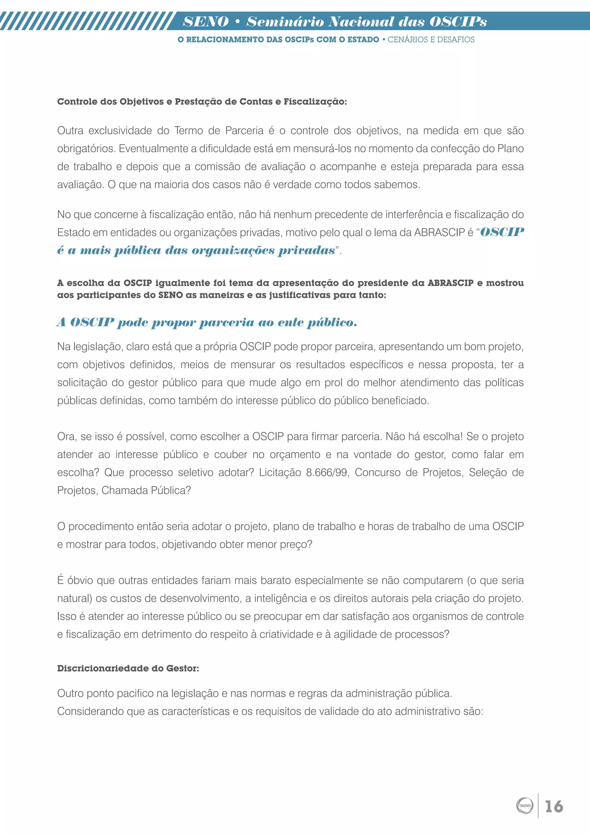 SENO • Seminário Nacional das OSCIPs
                          O RELACIONAMENTO DAS OSCIPs COM O ESTADO • CENÁRIOS E DESAFIOS




Controle dos Objetivos e Prestação de Contas e Fiscalização:


Outra exclusividade do Termo de Parceria é o controle dos objetivos, na medida em que são
obrigatórios. Eventualmente a dificuldade está em mensurá-los no momento da confecção do Plano
de trabalho e depois que a comissão de avaliação o acompanhe e esteja preparada para essa
avaliação. O que na maioria dos casos não é verdade como todos sabemos.

No que concerne à fiscalização então, não há nenhum precedente de interferência e fiscalização do
Estado em entidades ou organizações privadas, motivo pelo qual o lema da ABRASCIP é “OSCIP
é a mais pública das organizações privadas”.

A escolha da OSCIP igualmente foi tema da apresentação do presidente da ABRASCIP e mostrou
aos participantes do SENO as maneiras e as justificativas para tanto:


A OSCIP pode propor parceria ao ente público.

Na legislação, claro está que a própria OSCIP pode propor parceira, apresentando um bom projeto,
com objetivos definidos, meios de mensurar os resultados específicos e nessa proposta, ter a
solicitação do gestor público para que mude algo em prol do melhor atendimento das políticas
públicas definidas, como também do interesse público do público beneficiado.


Ora, se isso é possível, como escolher a OSCIP para firmar parceria. Não há escolha! Se o projeto
atender ao interesse público e couber no orçamento e na vontade do gestor, como falar em
escolha? Que processo seletivo adotar? Licitação 8.666/99, Concurso de Projetos, Seleção de
Projetos, Chamada Pública?


O procedimento então seria adotar o projeto, plano de trabalho e horas de trabalho de uma OSCIP
e mostrar para todos, objetivando obter menor preço?


É óbvio que outras entidades fariam mais barato especialmente se não computarem (o que seria
natural) os custos de desenvolvimento, a inteligência e os direitos autorais pela criação do projeto.
Isso é atender ao interesse público ou se preocupar em dar satisfação aos organismos de controle
e fiscalização em detrimento do respeito à criatividade e à agilidade de processos?


Discricionariedade do Gestor:

Outro ponto pacifico na legislação e nas normas e regras da administração pública.
Considerando que as características e os requisitos de validade do ato administrativo são:




                                                                                                        16
 